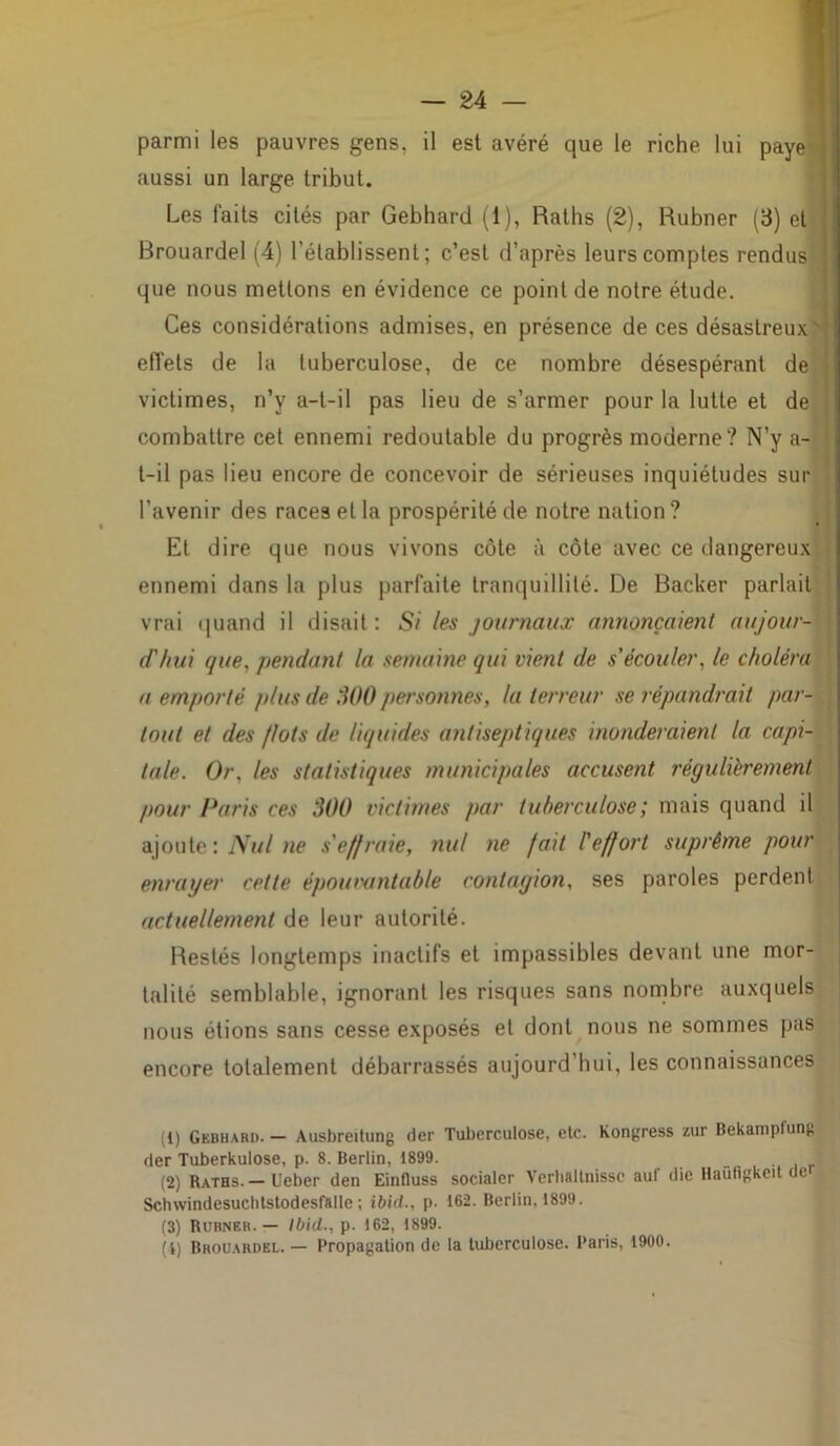 parmi les pauvres gens, il est avéré que le riche lui paye > aussi un large tribut. Les faits cités par Gebhard (1), Raths (2), Rubner (3) et Brouardel (4) l'établissent; c’est d’après leurs comptes rendus que nous mettons en évidence ce point de notre étude. Ces considérations admises, en présence de ces désastreux effets de la tuberculose, de ce nombre désespérant de victimes, n’y a-t-il pas lieu de s’armer pour la lutte et de combattre cet ennemi redoutable du progrès moderne? N’y a- t-il pas lieu encore de concevoir de sérieuses inquiétudes sur l’avenir des races et la prospérité de notre nation? Et dire que nous vivons côte à côte avec ce dangereux ennemi dans la plus parfaite tranquillité. De Backer parlait vrai quand il disait : Si les journaux annonçaient aujour- d'hui que, pendant la semaine qui vient de s'écouler, le choléra a emporté plus de 300 personnes, la terreur se répandrait par- tout et des flots de liquides antiseptiques inonderaient la capi- tale. Or, les statistiques municipales accusent régulièrement pour Paris ces 300 victimes par tuberculose ; mais quand il ajoute: Nul ne s'effraie, nul ne fait l'effort suprême pour enrayer cette épouvantable contagion, ses paroles perdent actuellement de leur autorité. Restés longtemps inactifs et impassibles devant une mor- talité semblable, ignorant les risques sans nombre auxquels nous étions sans cesse exposés et dont nous ne sommes pas encore totalement débarrassés aujourd’hui, les connaissances (1) Gebhard. — Ausbreitung der Tuberculose, etc. Kongress zur Bekampfung der Tuberkulose, p. 8. Berlin, 1899. _ (2) Raths.— Ueber den Einfluss socialer Verhflllnissc aul die Haüfigkeit de Schwindesuchtstodesfalle; ibid., p. 162. Berlin, 1899. (3) Rubner. — Ibid., p. 162, 1899. (i) Brouardel. — Propagation de la tuberculose. Paris, 1900.