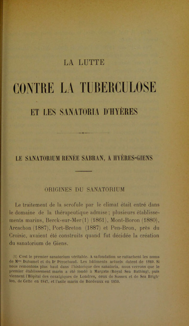 LA LUTTE CONTRE LA TUBERCULOSE « ET LES SANATORIA D’HYÈRES LE SANATORIUM RENÉE SARRAN, A HYÈRES-CrlENS ORIGINES DU SANATORIUM Le traitement de la scrofule par le climat était entré dans le domaine de la thérapeutique admise ; plusieurs établisse- ments marins, Berck-sur-Mer(l) (1861), Mont-Boron (1880), Arcachon (1887), Port-Breton (1887) et Pen-Bron, près du Croisic, avaient été construits quand fut décidée la création du sanatorium de Giens. (1) C’est le premier sanatorium véritable. A safondation se rattachent les noms de Mm“ Duhamel et du Ur Pérochaud. Les bâtiments actuels datent de 1869. Si nous remontons plus haut dans l'historique des sanatoria, nous verrons que le premier établissement marin a été londé il Margate (Royal Sea Bathing), puis viennent l'Hôpital des coxalgiqp.cs de Londres, ceux de Sussex et de Sea Briglr ton, de Cette en 1847, et l’asile marin de Bordeaux en 1850.