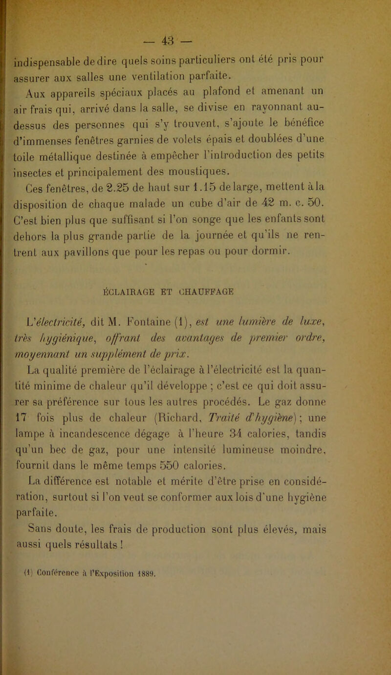 indispensable dedire quels soins particuliers ont été pris poui ; assurer aux salles une ventilation parfaite. Aux appareils spéciaux placés au plafond et amenant un ! air frais qui, arrivé dans la salle, se divise en rayonnant au- dessus des personnes qui s’y trouvent, s’ajoute le bénéfice d’immenses fenêtres garnies de volets épais et doublées d une toile métallique destinée à empêcher l’introduction des petits insectes et principalement des moustiques. Ces fenêtres, de 2.25 de haut sur 1.15 de large, mettent à la disposition de chaque malade un cube d’air de 42 m. c. 50. C’est bien plus que suffisant si l’on songe que les enfants sont dehors la plus grande partie de la journée et qu’ils ne ren- trent aux pavillons que pour les repas ou pour dormir. ÉCLAIRAGE ET CHAUFFAGE L'électricité, dit M. Fontaine (1), est une lumière de luxe, très hygiénique, offrant des avantages de premier ordre, moyennant un supplément de prix. La qualité première de l’éclairage à l’électricité est la quan- tité minime de chaleur qu’il développe ; c’est ce qui doit assu- rer sa préférence sur tous les autres procédés. Le gaz donne 17 fois plus de chaleur (Richard, Traité d'hygiène)', une lampe à incandescence dégage à l’heure 34 calories, tandis qu’un bec de gaz, pour une intensité lumineuse moindre, fournit dans le même temps 550 calories. La différence est notable et mérite d’être prise en considé- ration, surtout si l’on veut se conformer aux lois d'une hygiène parfaite. Sans doute, les frais de production sont plus élevés, mais aussi quels résultats ! (I; Conférence à l’Exposition 1889.