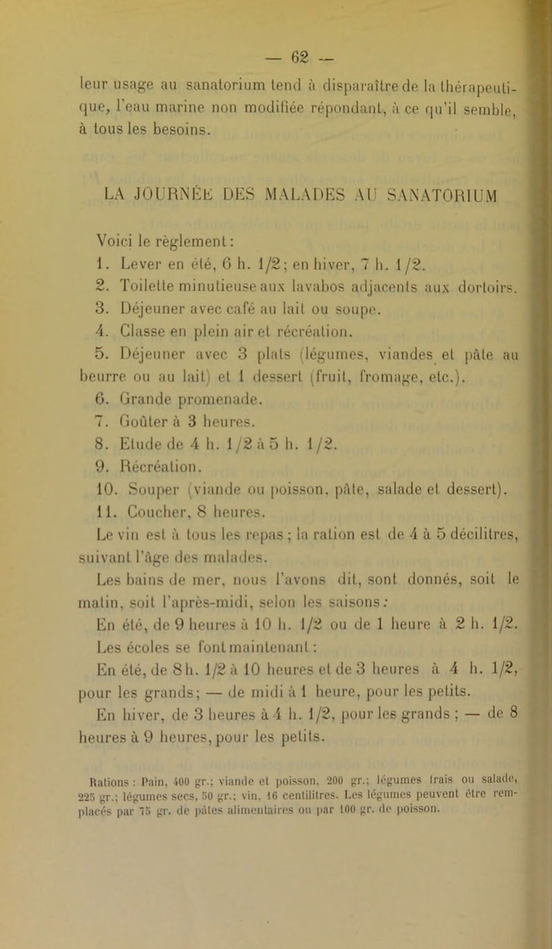 leur usage au sanatorium tend à disparaître de la thérapeuti- que, l'eau marine non modifiée répondant, à ce qu’il semble, à tous les besoins. LA JOURNÉE DES MALADES AU SANATORIUM Voici le règlement : 1. Lever en été, 6 h. 1/2; en hiver, 7 h. 1 /2. 2. Toilette minutieuse aux lavabos adjacents aux dortoirs. 3. Déjeuner avec café au lait ou soupe. 4. Classe en plein air et récréation. 5. Déjeuner avec 3 plats (légumes, viandes et pfite au beurre ou au lait) et 1 dessert (fruit, fromage, etc.). 6. Grande promenade. 7. Goûter à 3 heures. 8. Etude de 4 h. 1/2 à 5 h. 1/2. 9. Récréation. 10. Souper (viande ou poisson, pâte, salade et dessert). 11. Coucher, 8 heures. Le vin est à tous les repas ; la ration est de 4 à 5 décilitres, suivant l’âge des malades. Les bains de mer, nous l’avons dit, sont donnés, soit le matin, soit l'après-midi, selon les saisons; En été, de 9 heures à 10 h. 1/2 ou de 1 heure à 2 h. 1/2. Les écoles se font maintenant ; En été, de 8h. 1/2 à 10 heures et de 3 heures à 4 h. 1/2, pour les grands; — de midi à 1 heure, pour les petits. En hiver, de 3 heures à4 h. 1/2, pour les grands ; — de 8 heures à 9 heures, pour les petits. Râlions : Pain, 400 gr.; viande et poisson, 200 gr.; légumes Irais ou salade, 225 gr.; légumes secs, 50 gr.; vin, 16 cenlililres. Les légumes peuvent être rem- placés par 15 gr. de pâtes alimentaires ou par 100 gr. de poisson.