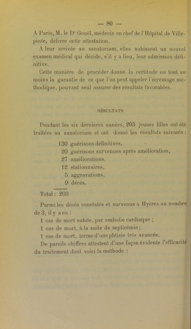 A Paris, M. le Dr Gouël, médecin en chef de l’Hôpital de Ville- pinte, délivre cette attestation. A leur arrivée au sanatorium, elles subissent un nouvel examen médical qui décide, s’il y a lieu, leur admission défi- nitive. Cette manière de procéder donne la certitude ou tout au moins la garantie de ce que l’on peut appeler l’écrémage mé- thodique, pouvant seul assurer des résultats favorables. RÉSULTATS Pendant les six dernières années, 203 jeunes fdles ont été traitées au sanatorium et ont donné les résultats suivants: 130 guérisons définitives, 20 guérisons survenues après amélioration, 27 améliorations, 12 stationnaires, 5 aggravations, 9 décès. Total: 203 Parmi les décès constatés et survenus à Hyères au nombre de 3, il y a eu : 1 cas de mort subite, par embolie cardiaque ; I cas de mort, à la suite de septicémie; 1 cas de mort, terme d’une phtisie très avancée. De pareils chiffres attestent d’une façon évidente l’efficacité du traitement dont voici la méthode :