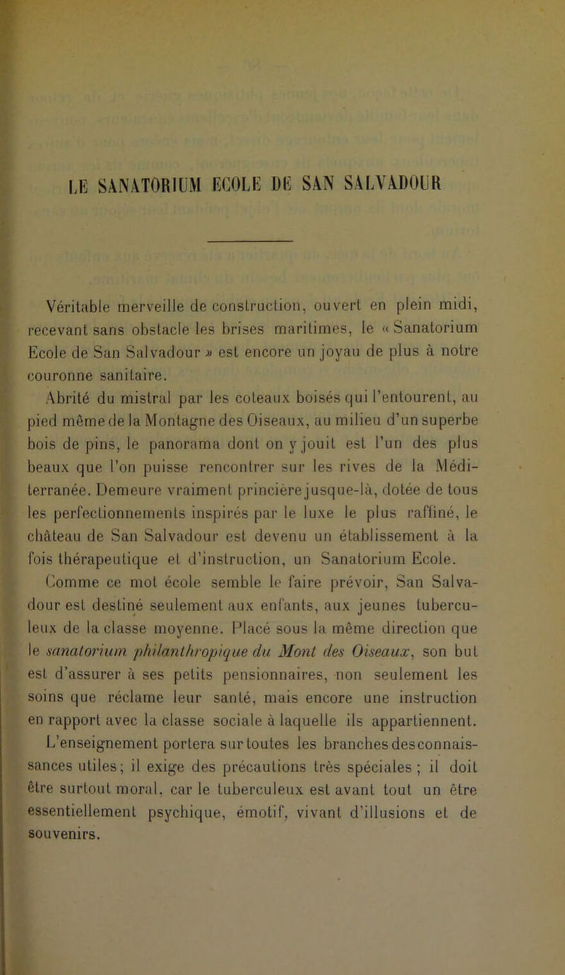 LE SANATORIUM ECOLE DE SAN SALVADOUR Véritable merveille de construction, ouvert en plein midi, recevant sans obstacle les brises maritimes, le « Sanatorium Ecole de San Salvadour » est encore un joyau de plus à notre couronne sanitaire. Abrité du mistral par les coteaux boisés qui l’entourent, au pied même de la Montagne des Oiseaux, au milieu d’un superbe bois de pins, le panorama dont on y jouit est l’un des plus beaux que l’on puisse rencontrer sur les rives de la Médi- terranée. Demeure vraiment princièrejusque-là, dotée de tous les perfectionnements inspirés par le luxe le plus raffiné, le château de San Salvadour est devenu un établissement à la fois thérapeutique et d’instruction, un Sanatorium Ecole. Comme ce mot école semble le faire prévoir, San Salva- dour est destiné seulement aux enfants, aux jeunes tubercu- leux de la classe moyenne. Placé sous la même direction que le sanatorium philanthropique du Mont des Oiseaux, son but est d’assurer à ses petits pensionnaires, non seulement les soins que réclame leur santé, mais encore une instruction en rapport avec la classe sociale à laquelle ils appartiennent. L’enseignement portera sur toutes les branches desconnais- sances utiles; il exige des précautions très spéciales; il doiL être surtout moral, car le tuberculeux est avant tout un être essentiellement psychique, émotif, vivant d’illusions et de souvenirs.