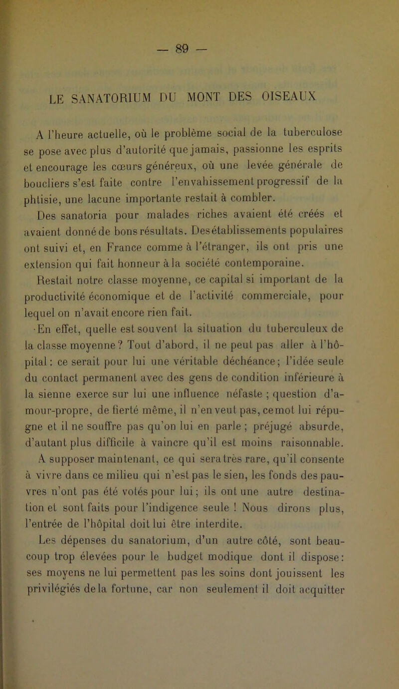 LE SANATORIUM DU MONT DES OISEAUX A l’heure actuelle, où le problème social de la tuberculose se pose avec plus d’autorité que jamais, passionne les esprits et encourage les cœurs généreux, où une levée générale de boucliers s’est faite contre l’envahissement progressif delà phtisie, une lacune importante restait à combler. Des sanatoria pour malades riches avaient été créés et avaient donné de bons résultats. Désétablissements populaires ont suivi et, en France comme à l’étranger, ils ont pris une extension qui fait honneur à la société contemporaine. Restait notre classe moyenne, ce capital si important de la productivité économique et de l’activité commerciale, pour lequel on n’avait encore rien fait. •En effet, quelle est souvent la situation du tuberculeux de la classe moyenne? Tout d’abord, il ne peut pas aller à l’hô- pital : ce serait pour lui une véritable déchéance; l’idée seule du contact permanent avec des gens de condition inférieure à la sienne exerce sur lui une influence néfaste ; question d’a- mour-propre, de fierté même, il n’en veut pas,cemot lui répu- gne et il ne souffre pas qu’on lui en parle ; préjugé absurde, d’autant plus difficile à vaincre qu’il est moins raisonnable. À supposer maintenant, ce qui sera très rare, qu’il consente à vivre dans ce milieu qui n’est pas le sien, les fonds des pau- vres n’ont pas été volés pour lui; ils ont une autre destina- tion et sont faits pour l’indigence seule ! Nous dirons plus, l’entrée de l’hôpital doit lui être interdite. Les dépenses du sanatorium, d’un autre côté, sont beau- coup trop élevées pour le budget modique dont il dispose: ses moyens ne lui permettent pas les soins dont jouissent les privilégiés de la fortune, car non seulement il doit acquitter