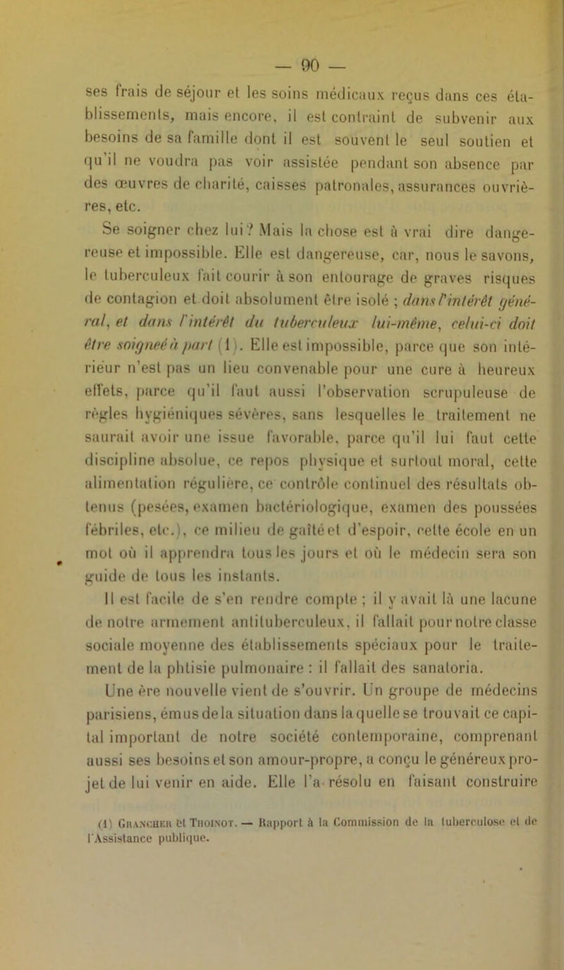 ses frais de séjour et les soins médicaux reçus dans ces éta- blissements, mais encore, il est contraint de subvenir aux besoins de sa famille dont il est souvent le seul soutien et qu’il ne voudra pas voir assistée pendant son absence par des œuvres de charité, caisses patronales, assurances ouvriè- res, etc. Se soigner chez lui? Mais la chose est à vrai dire dange- reuse et impossible. Elle est dangereuse, car, nous le savons, le tuberculeux fait courir à son entourage de graves risques de contagion et doit absolument être isolé ; dans ^intérêt géné- ral, et dans / intérêt du tuberculeux lui-même, celui-ci doit être soigneéà part (1. Elle est impossible, parce que son inté- rieur n’est pas un lieu convenable pour une cure à heureux effets, parce qu’il faut aussi l’observation scrupuleuse de règles hygiéniques sévères, sans lesquelles le traitement ne saurait avoir une issue favorable, parce qu’il lui faut cette discipline absolue, ce repos physique et surtout moral, celte alimentation régulière, ce contrôle continuel des résultats ob- tenus (pesées, examen bactériologique, examen des poussées fébriles, etc.), ce milieu de gaîté et d’espoir, celte école en un mol où il apprendra tous les jours et où le médecin sera son guide de tous les instants. Il est facile de s’en rendre compte ; il y avait là une lacune de notre armement antituberculeux, il fallait pour notre classe sociale moyenne des établissements spéciaux pour le traite- ment de la phtisie pulmonaire : il fallait des sanatoria. Une ère nouvelle vient de s’ouvrir. Un groupe de médecins parisiens, émus de la situation dans laquelle se trouvait ce capi- tal important de notre société contemporaine, comprenant aussi ses besoins et son amour-propre, a conçu le généreux pro- jet de lui venir en aide. Elle l’a résolu en faisant construire (1) GrancHer et Tiioinot. — Rapport à la Commission de la tuberculose et de l'Assistance publique.