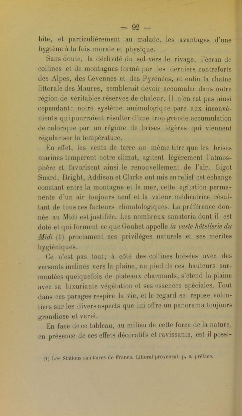 bile, et particulièrement au malade, les avantages d’une hygiène à la fois morale et physique. Sans doute, la déclivité du sol vers le rivage, l’écran de collines et de montagnes formé par les derniers contreforts des Alpes, des Cévennes et des Pyrénées, et enfin la chaîne littorale des Maures, semblerait devoir accumuler dans notre région de véritables réserves de chaleur. Il n’en est pas ainsi cependant: notre système anémologique pare aux inconvé- nients qui pourraient résulter d'une trop grande accumulation de calorique par un régime de brises légères qui viennent régulariser la température. En effet, les vents de terre au même titre que les brises marines tempèrent notre climat, agitent légèrement l’atmos- phère et favorisent ainsi le renouvellement de l’air. Gigot Suard, Bright, Addison et Clarke ont mis en relief cet échange constant entre la montagne et la mer, cotte agitation perma- nente d’un air toujours neuf et la valeur médicatrice résul- tant de tous ces facteurs climatologiques. La préférence don- née au Midi est justifiée. Les nombreux sanatoria dont il est doté et qui forment ce que Gouhet appelle la vaste hôtellerie du Midi 1) proclament ses privilèges naturels et ses mérites hygiéniques. Ce n’est pas tout; à coté des collines boisées avec des versants inclinés vers la plaine, au pied de ces hauteurs sur- montées quelquefois de plateaux charmants, s étend la plaine avec sa luxuriante végétation et ses essences spéciales. Tout dans ces parages respire la vie, et le regard se repose volon- tiers sur les divers aspects que lui offre un panorama toujours grandiose et varié. En face de ce tableau, au milieu de cette force de la nature, en présence de ces effets décoratifs et ravissants, est-il possi- (1 Les Stations sanitaires de France. Littoral provençal, p. 6, prélace.