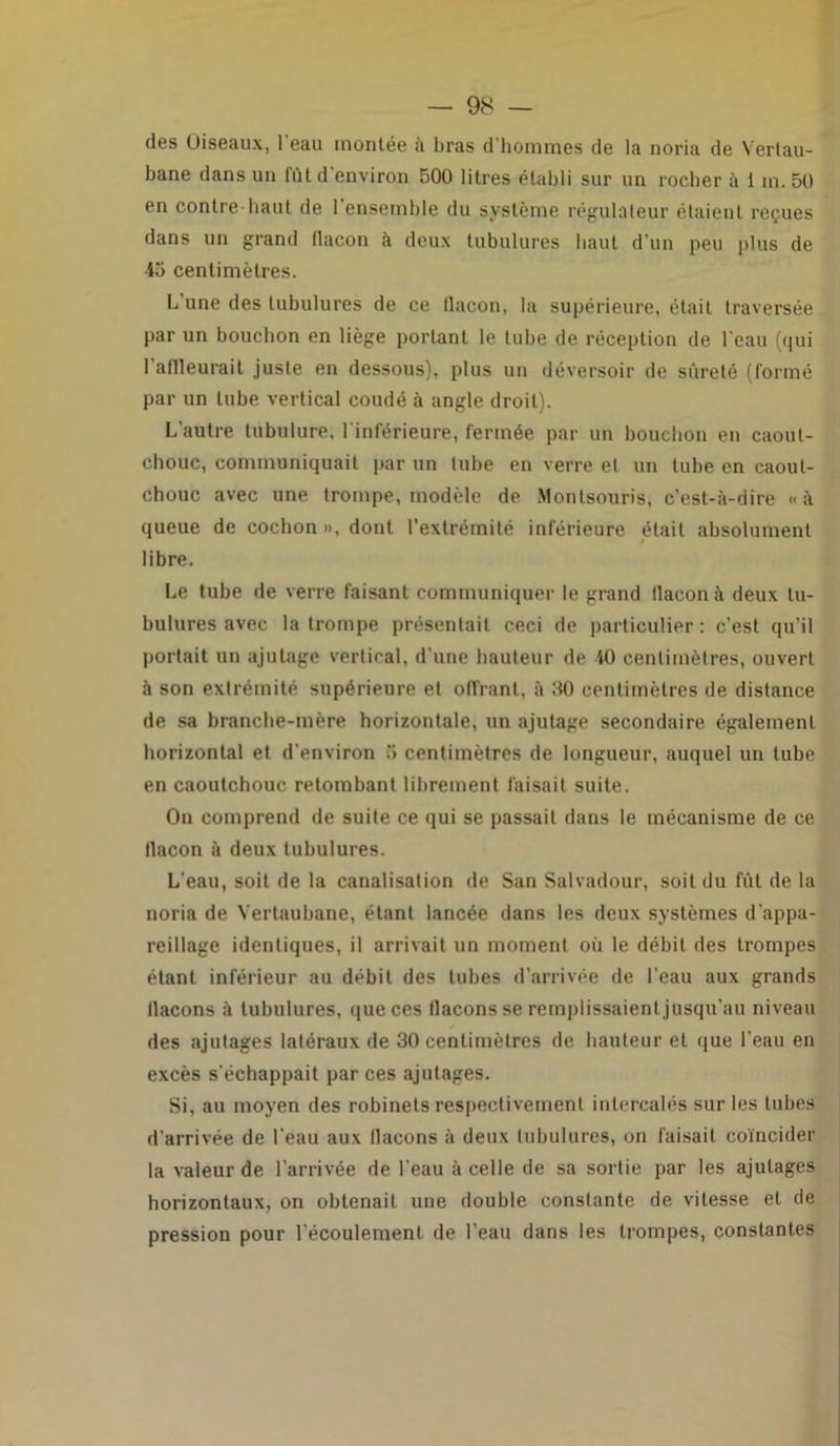 des Oiseaux, 1 eau montée à bras d'hommes de la noria de Vertau- bane dans un fût d'environ 500 litres établi sur un rocher à i in. 50 en contre-haut de 1 ensemble du système régulateur étaient reçues dans un grand llacon à deux tubulures liant d’un peu plus de 45 centimètres. L une des tubulures de ce llacon, la supérieure, était traversée par un bouchon en liège portant le tube de réception de l'eau (qui 1 aflleurait juste en dessous), plus un déversoir de sûreté (formé par un tube vertical coudé à angle droit). L'autre tubulure, l'inférieure, fermée par un bouchon en caout- chouc, communiquait par un tube en verre et un tube en caout- chouc avec une trompe, modèle de Monlsouris, c’est-à-dire « à queue de cochon », dont l’extrémité inférieure était absolument libre. Le tube de verre faisant communiquer le grand tlacon à deux tu- bulures avec la trompe présentait ceci de particulier : c'est qu’il portait un ajutage vertical, d une hauteur de 40 centimètres, ouvert à son extrémité supérieure et offrant, à 50 centimètres de distance de sa branche-mère horizontale, un ajutage secondaire également horizontal et d'environ 5 centimètres de longueur, auquel un tube en caoutchouc retombant librement faisait suite. On comprend de suite ce qui se passait dans le mécanisme de ce llacon à deux tubulures. L'eau, soit de la canalisation de San Salvadour, soit du fût de la noria de Vertaubane, étant lancée dans les deux systèmes d'appa- reillage identiques, il arrivait un moment où le débit des trompes étant inférieur au débit des tubes d’arrivée de l’eau aux grands llacons à tubulures, que ces flacons se remplissaient jusqu’au niveau des ajutages latéraux de 30 centimètres de hauteur et que l'eau en excès s'échappait par ces ajutages. Si, au moyen des robinets respectivement intercalés sur les tubes d’arrivée de l'eau aux llacons à deux tubulures, on faisait coïncider la valeur de l’arrivée de l’eau à celle de sa sortie par les ajutages horizontaux, on obtenait une double constante de vitesse et de pression pour l'écoulement de l’eau dans les trompes, constantes