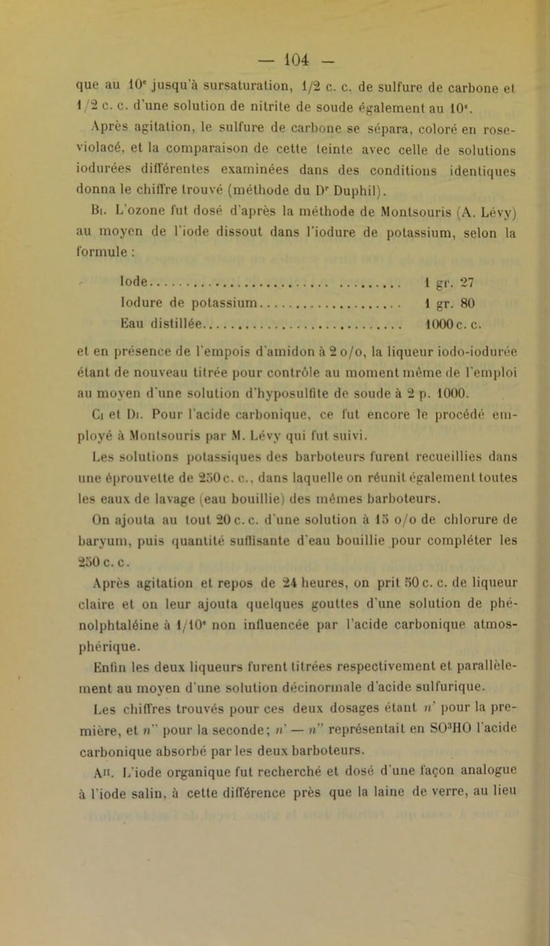 que au 10' jusqua sursaturation, 1/2 c. c. de sulfure de carbone et 1/2 c. c. d’une solution de nitrite de soude également au 10*. Après agitation, le sulfure de carbone se sépara, coloré en rose- violacé, et la comparaison de cette teinte avec celle de solutions iodurées différentes examinées dans des conditions identiques donna le chiffre trouvé (méthode du Dr Duphil). Bi. L’ozone fut dosé d'après la méthode de Monlsouris (A. Lévy) au moyen de l’iode dissout dans l’iodure de potassium, selon la formule : Iode 1 gr. 27 lodure de potassium 1 gr. 80 Eau distillée 1000 c. c. et en présence de l’empois d’amidon à 2o/o, la liqueur iodo-iodurée étant de nouveau titrée pour contrôle au moment même de l'emploi au moyen d’une solution d’hyposultite de soude à 2 p. 1000. Ci et Di. Pour l’acide carbonique, ce fut encore le procédé em- ployé à Montsouris par M. Lévy qui fut suivi. Les solutions potassiques des barboteurs lurent recueillies dans une éprouvette de 230c. c.. dans laquelle on réunit également toutes les eaux de lavage (eau bouillie) des mêmes barboteurs. On ajouta au tout 20c.c. d’une solution à 13 o/o de chlorure de baryum, puis quantité sutlisante d’eau bouillie pour compléter les 250 c.c. Après agitation et repos de 24 heures, on prit 50 c. c. de liqueur claire et on leur ajouta quelques gouttes d’une solution de phé- nolphtaléine à 1/10* non influencée par l’acide carbonique atmos- phérique. Enfin les deux liqueurs furent titrées respectivement et parallèle- ment au moyen d’une solution décinorinale d’acide sulfurique. Les chiffres trouvés pour ces deux dosages étant n’ pour la pre- mière, et » pour la seconde; »’ — n” représentait en SO:,HO 1 acide carbonique absorbé parles deux barboteurs. A». L’iode organique fut recherché et dosé d’une façon analogue à l’iode salin, à cette différence près que la laine de verre, au lieu