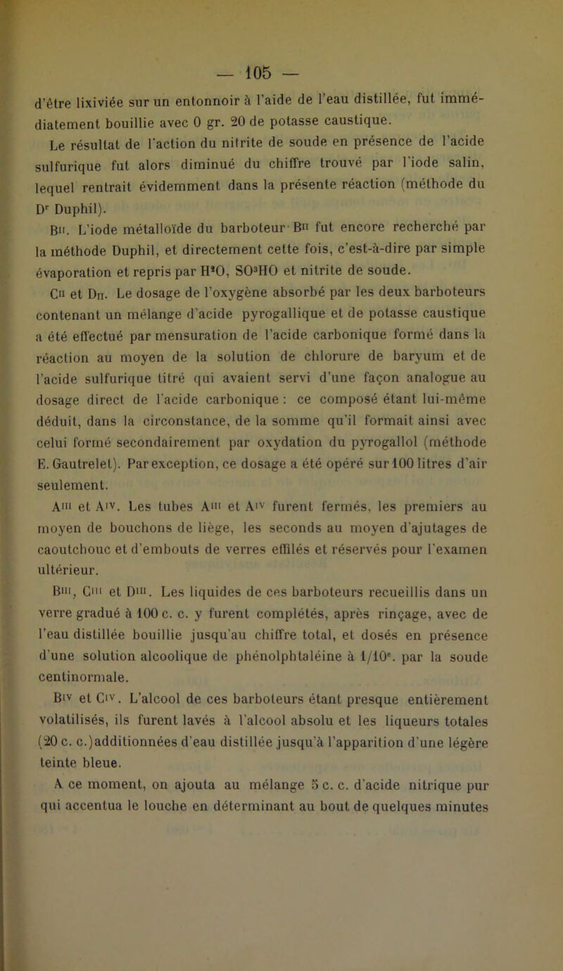 d’être lixiviée sur un entonnoir à l’aide de l’eau distillée, fut immé- diatement bouillie avec 0 gr. 20 de potasse caustique. Le résultat de l'action du nitrite de soude en présence de l’acide sulfurique fut alors diminué du chiffre trouvé par l'iode salin, lequel rentrait évidemment dans la présente réaction (méthode du Dr Duphil). Bu. L’iode métalloïde du barboteur B» fut encore recherché par la méthode Duphil, et directement cette fois, c’est-à-dire par simple évaporation et repris par HJ0, S03H0 et nitrite de soude. Cu et Du. Le dosage de l’oxygène absorbé par les deux barboteurs contenant un mélange d'acide pyrogallique et de potasse caustique a été effectué par mensuration de l’acide carbonique formé dans la réaction au moyen de la solution de chlorure de baryum et de l’acide sulfurique titré qui avaient servi d’une façon analogue au dosage direct de l'acide carbonique : ce composé étant lui-même déduit, dans la circonstance, de la somme qu’il formait ainsi avec celui formé secondairement par oxydation du pvrogallol (méthode E. Gautrelel). Par exception, ce dosage a été opéré sur 100 litres d’air seulement. Ai et A'v. Les tubes A' et A'v furent fermés, les premiers au moyen de bouchons de liège, les seconds au moyen d’ajutages de caoutchouc et d’embouts de verres effilés et réservés pour l'examen ultérieur. B', C et Dm. Les liquides de ces barboteurs recueillis dans un verre gradué à 100 c. c. y furent complétés, après rinçage, avec de l’eau distillée bouillie jusqu’au chiffre total, et dosés en présence d’une solution alcoolique de phénolphtaléine à l/10e. par la soude centinormale. Btv et Civ. L’alcool de ces barboteurs étant presque entièrement volatilisés, ils furent lavés à l’alcool absolu et les liqueurs totales (20 c. c.)additionnées d’eau distillée jusqu’à l’apparition d'une légère teinte bleue. A ce moment, on ajouta au mélange 5 c. c. d'acide nitrique pur qui accentua le louche en déterminant au bout de quelques minutes