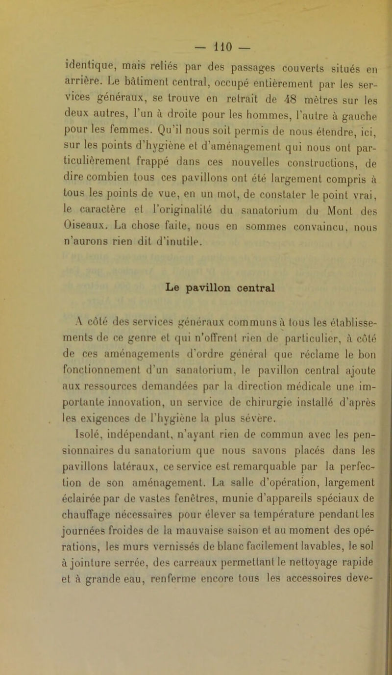 identique, mais reliés par des passages couverts situés en arrière. Le batiment central, occupé entièrement par les ser- vices généraux, se trouve en retrait de 48 mètres sur les deux autres, l’un à droite pour les hommes, l’autre à gauche pour les femmes. Qu’il nous soit permis de nous étendre, ici, sur les points d’hygiène et d’aménagement qui nous ont par- ticulièrement frappé dans ces nouvelles constructions, de dire combien tous ces pavillons ont été largement compris à tous les points de vue, en un mot, de constater le point vrai, le caractère et l’originalité du sanatorium du Mont des Oiseaux. La chose faite, nous en sommes convaincu, nous n’aurons rien dit d’inutile. Le pavillon central A côté des services généraux communs à tous les établisse- N ments de ce genre et qui n’offrent rien de particulier, à côté de ces aménagements d'ordre général que réclame le bon fonctionnement d’un sanatorium, le pavillon central ajoute aux ressources demandées par la direction médicale une im- portante innovation, un service de chirurgie installé d’après les exigences de l’hygiène la plus sévère. Isolé, indépendant, n’ayant rien de commun avec les pen- sionnaires du sanatorium que nous savons placés dans les pavillons latéraux, ce service est remarquable par la perfec- tion de son aménagement. La salle d’opération, largement éclairée par de vastes fenêtres, munie d’appareils spéciaux de chauffage nécessaires pour élever sa température pendant les journées froides de la mauvaise saison et au moment des opé- rations, les murs vernissés de blanc facilement lavables, le sol à jointure serrée, des carreaux permettant le nettoyage rapide et à grande eau, renferme encore tous les accessoires deve-