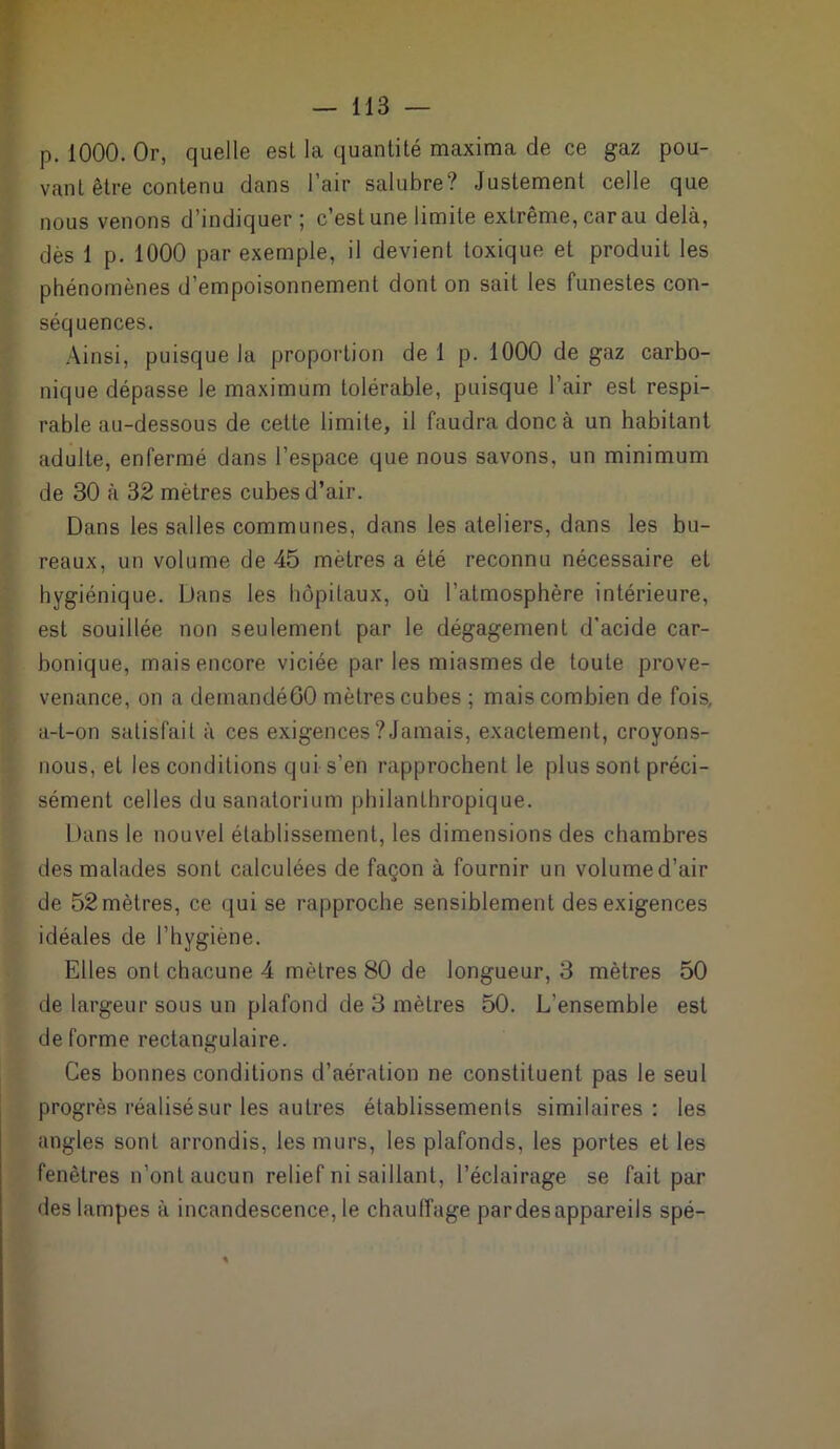 p. 1000. Or, quelle est la quantité maxima de ce gaz pou- vant être contenu dans l’air salubre? Justement celle que nous venons d’indiquer ; c’est une limite extrême, car au delà, dès 1 p. 1000 par exemple, il devient toxique et produit les phénomènes d’empoisonnement dont on sait les funestes con- séquences. Ainsi, puisque la proportion de 1 p. 1000 de gaz carbo- nique dépasse le maximum tolérable, puisque l’air est respi- rable au-dessous de cette limite, il faudra donc à un habitant adulte, enfermé dans l’espace que nous savons, un minimum de 30 à 32 mètres cubes d’air. Dans les salles communes, dans les ateliers, dans les bu- reaux, un volume de 45 mètres a été reconnu nécessaire et hygiénique. Dans les hôpitaux, où l’atmosphère intérieure, est souillée non seulement par le dégagement d'acide car- bonique, mais encore viciée par les miasmes de toute prove- venance, on a demandé60 mètres cubes ; mais combien de fois, a-t-on satisfait à ces exigences ? Jamais, exactement, croyons- nous, et les conditions qui s’en rapprochent le plus sont préci- sément celles du sanatorium philanthropique. Dans le nouvel établissement, les dimensions des chambres des malades sont calculées de façon à fournir un volume d’air de 52 mètres, ce qui se rapproche sensiblement des exigences idéales de l’hygiène. Elles ont chacune 4 mètres 80 de longueur, 3 mètres 50 de largeur sous un plafond de 3 mètres 50. L’ensemble est déformé rectangulaire. Ces bonnes conditions d’aération ne constituent pas le seul progrès réalisé sur les autres établissements similaires: les angles sont arrondis, les murs, les plafonds, les portes et les fenêtres n’ont aucun relief ni saillant, l’éclairage se fait par des lampes à incandescence, le chauffage pardesappareils spé-