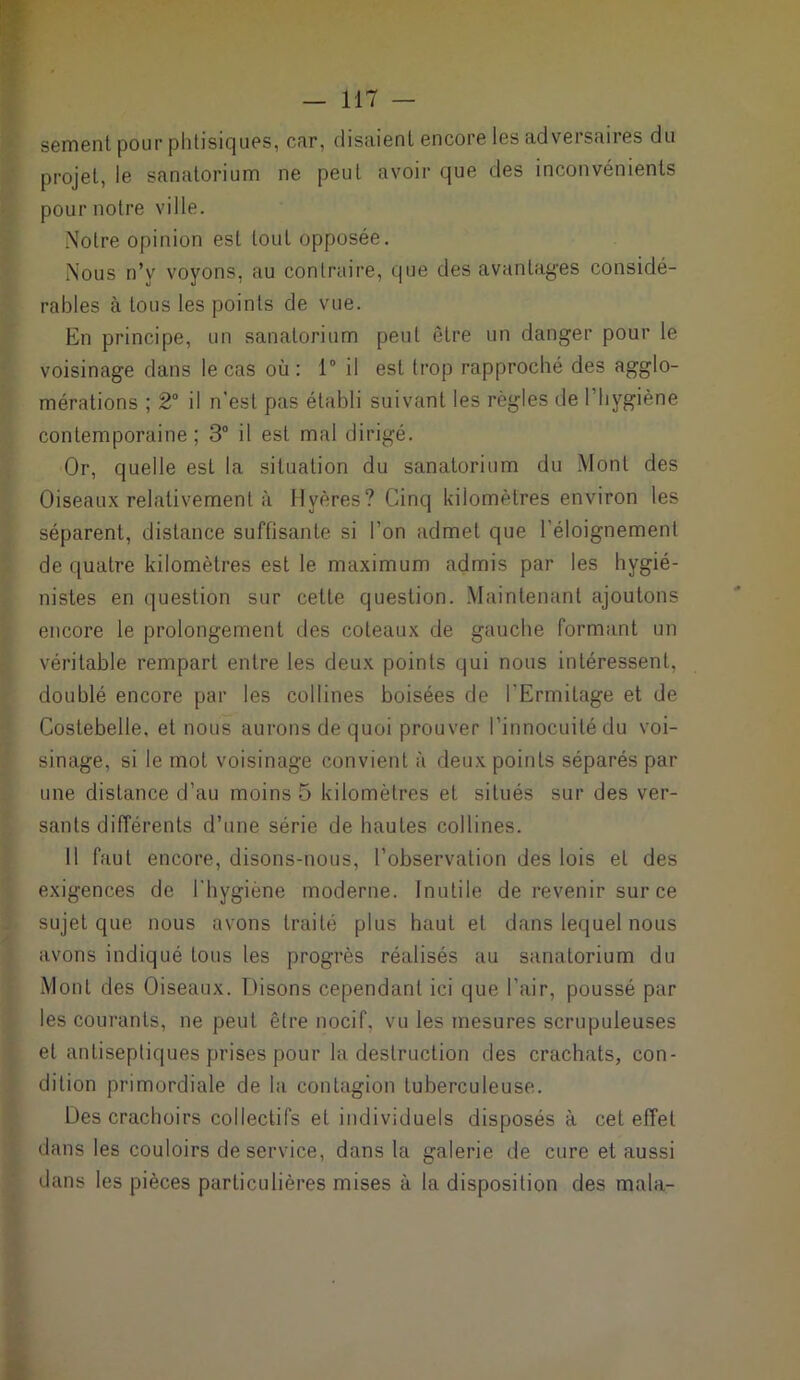 sement pour phtisiques, car, disaient encore les adversaires du projet, le sanatorium ne peut avoir que des inconvénients pour notre ville. Notre opinion est tout opposée. Nous n’y voyons, au contraire, que des avantages considé- rables à tous les points de vue. En principe, un sanatorium peut être un danger pour le voisinage dans le cas où: 1° il est trop rapproché des agglo- mérations ; 2° il n'est pas établi suivant les règles de I hygiène contemporaine; 3° il est mal dirigé. Or, quelle est la situation du sanatorium du Mont des Oiseaux relativement à llvères? Cinq kilomètres environ les séparent, distance suffisante si l’on admet que l'éloignement de quatre kilomètres est le maximum admis par les hygié- nistes en question sur cette question. Maintenant ajoutons encore le prolongement des coteaux de gauche formant un véritable rempart entre les deux points qui nous intéressent, doublé encore par les collines boisées de l'Ermitage et de Costebelle, et nous aurons de quoi prouver l’innocuité du voi- sinage, si le mot voisinage convient à deux points séparés par une distance d’au moins 5 kilomètres et situés sur des ver- sants différents d’une série de hautes collines. 11 faut encore, disons-nous, l’observation des lois et des exigences de l'hygiène moderne. Inutile de revenir sur ce sujet que nous avons traité plus haut et dans lequel nous avons indiqué tous les progrès réalisés au sanatorium du Mont des Oiseaux. Disons cependant ici que l’air, poussé par les courants, ne peut être nocif, vu les mesures scrupuleuses et antiseptiques prises pour la destruction des crachats, con- dition primordiale de la contagion tuberculeuse. Des crachoirs collectifs et individuels disposés à cet effet dans les couloirs de service, dans la galerie de cure et aussi dans les pièces particulières mises à la disposition des mala-