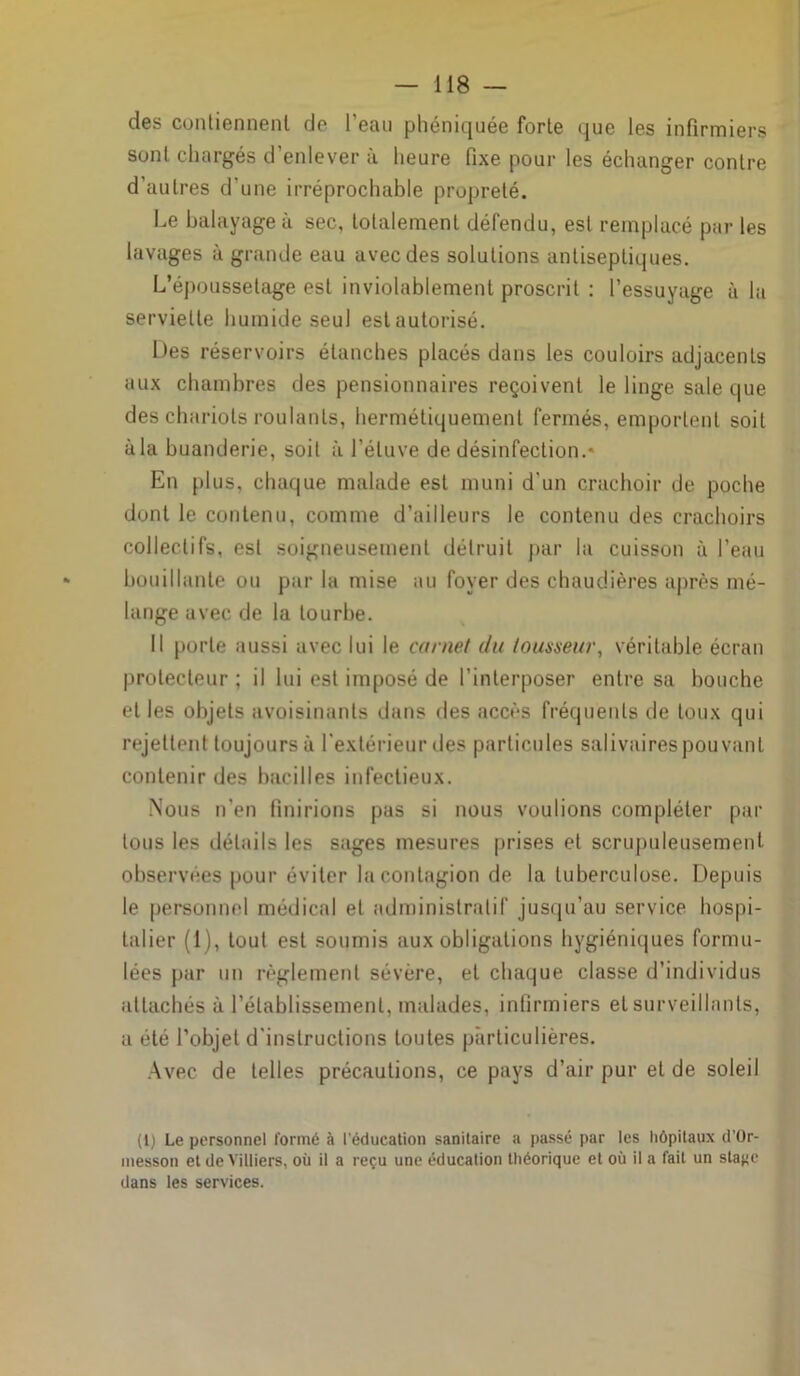 des contiennent de l’eau phéniquée forte que les infirmiers sont chargés d enlever à heure fixe pour les échanger contre d'autres d’une irréprochable propreté. Le balayage à sec, totalement défendu, est remplacé par les lavages à grande eau avec des solutions antiseptiques. L’époussetage est inviolablement proscrit : l’essuyage à la serviette humide seul est autorisé. Des réservoirs étanches placés dans les couloirs adjacents aux chambres des pensionnaires reçoivent le linge sale que des chariots roulants, hermétiquement fermés, emportent soit àla buanderie, soit à l’étuve de désinfection.* En plus, chaque malade est muni d’un crachoir de poche dont le contenu, comme d’ailleurs le contenu des crachoirs collectifs, est soigneusement détruit par la cuisson à l’eau bouillante ou par la mise au foyer des chaudières après mé- lange avec de la tourbe. Il porte aussi avec lui le carnet du tousseur, véritable écran protecteur ; il lui est imposé de l’interposer entre sa bouche et les objets avoisinants dans des accès fréquents de toux qui rejettent toujours à l’extérieur des particules salivaires pouvant contenir des bacilles infectieux. Nous n’en finirions pas si nous voulions compléter par tous les détails les sages mesures prises et scrupuleusement observées pour éviter la contagion de la tuberculose. Depuis le personnel médical et administratif jusqu’au service hospi- talier (1), tout est soumis aux obligations hygiéniques formu- lées par un règlement sévère, et chaque classe d’individus attachés à l’établissement, malades, infirmiers et surveillants, a été l’objet d’instructions toutes particulières. Avec de telles précautions, ce pays d’air pur et de soleil (l) Le personnel formé à l'éducation sanitaire a passé par les hôpitaux d'Or- messon et de Yilliers, où il a reçu une éducation théorique et où il a fait un sta^c dans les services.