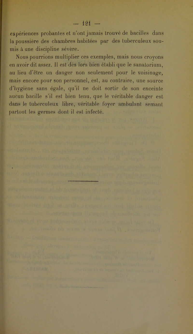 expériences probantes et n’ont jamais trouvé de bacilles dans la poussière des chambres habitées par des tuberculeux sou- mis aune discipline sévère. Nous pourrions multiplier ces exemples, mais nous croyons en avoir dit assez. Il est dès lors bien établi que le sanatorium, au lieu d’être un danger non seulement pour le voisinage, mais encore pour son personnel, est, au contraire, une source d’hygiène sans égale, qu’il ne doit sortir de son enceinte aucun bacille s’il est bien tenu, que le véritable danger est dans le tuberculeux libre, véritable foyer ambulant semant partout les germes dont il est infecté.