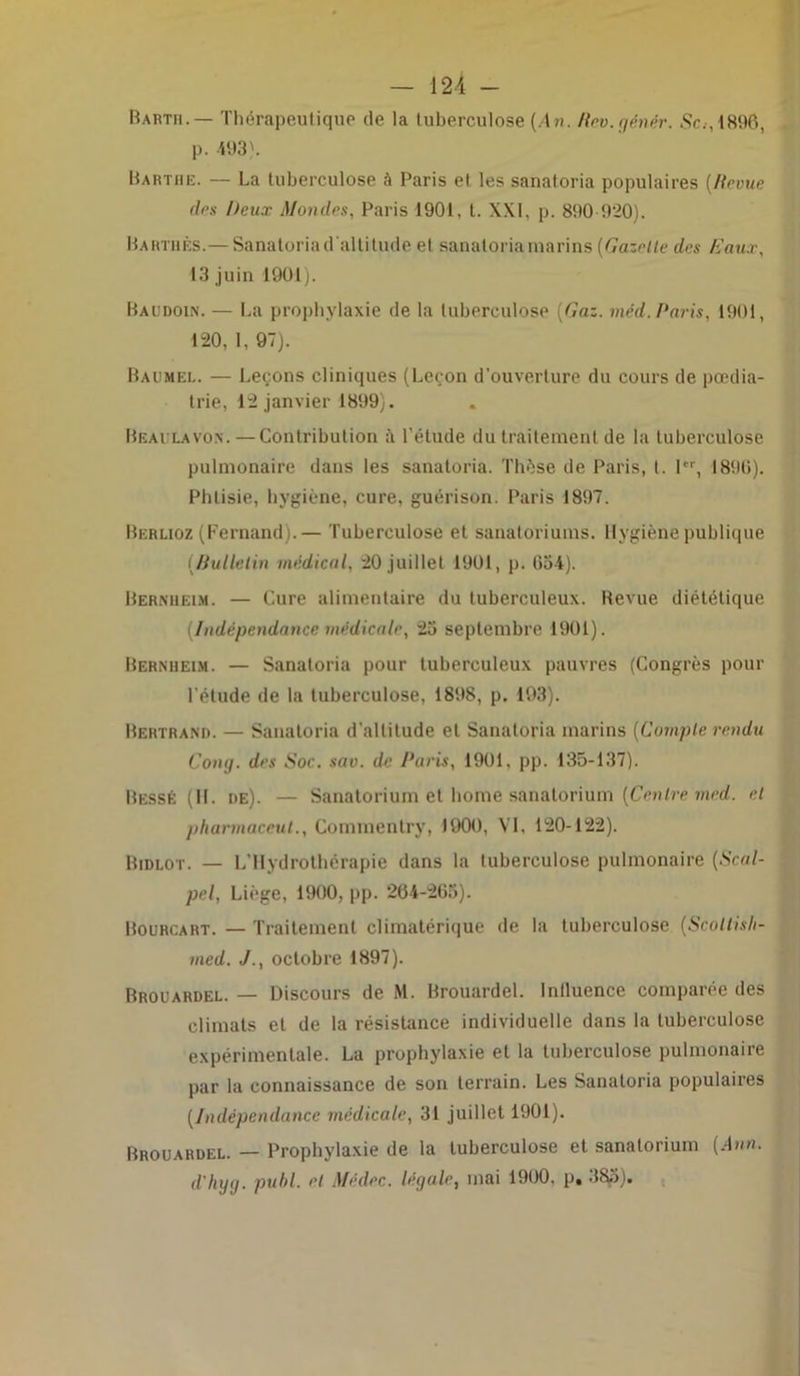 Barth.— Thérapeutique de la tuberculose (An. Rev.gènér. Sc.-, 1896, p. 493). Barthe. — La tuberculose à Paris et les sanatoria populaires (Revue des Deux Mondes, Paris 1901, t. XXI, p. 890 920). Barthès.— Sanatoria d'altitude et sanatoria marins (Gazelle des Gaux, 13 juin 1901). Baudoin. — La prophylaxie de la tuberculose [Gaz. méd.Paris, 1901, 120, 1, 97). Baumel. — Leçons cliniques (Leçon d'ouverture du cours de pœdia- trie, 12 janvier 1899). Béai la von.—Contribution à l'étude du traitement de la tuberculose pulmonaire dans les sanatoria. Thèse de Paris, t. 1er, 1890). Phtisie, hygiène, cure, guérison. Paris 1897. Berlioz (Fernand).— Tuberculose et sanatoriums. Hygiène publique {Bulletin médical, 20 juillet 1901, p. 634). Bernheim. — Cure alimentaire du tuberculeux. Revue diététique [Indépendance médicale, 23 septembre 1901). Bernheim. — Sanatoria pour tuberculeux pauvres (Congrès pour l'élude de la tuberculose, 181*8, p. 193). Bertrand. — Sanatoria d’altitude et Sanatoria marins (Compte rendu Cong. des Soc. sav. de Paris, 1901, pp. 135-137). Bessê (II. de). — Sanatorium et home sanatorium (Centre med. et pharmaceut., Commentry, 1900, VI, 120-122). Bidlot. — L’Hydrothérapie dans la tuberculose pulmonaire (Scal- pel, Liège, 1900, pp. 264-2G3). Bourcart. — Traitement climatérique de la tuberculose (Scoltisli- med. J., octobre 1897). Brouardel. — Discours de M. Brouardel. Inlluence comparée des climats et de la résistance individuelle dans la tuberculose expérimentale. La prophylaxie et la tuberculose pulmonaire par la connaissance de son terrain. Les Sanatoria populaires (Indépendance médicale, 31 juillet 1901). Brouardel. — Prophylaxie de la tuberculose et sanatorium (Ann. d'hyg. publ. et Médec. légale, mai 1900, p. 383).