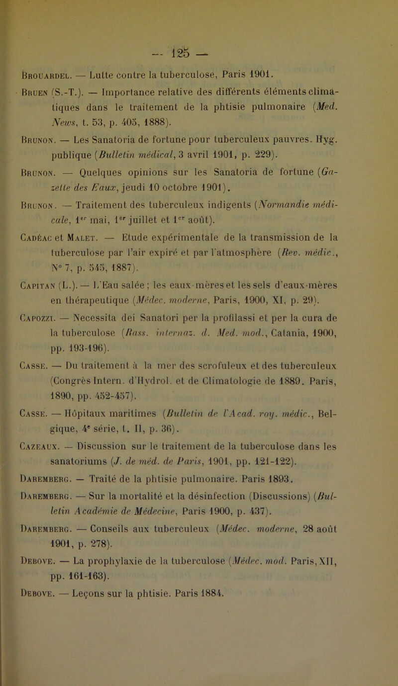 Brouardel. — Lulte contre la tuberculose, Paris 1901. Bruen (S.-T.). — Importance relative des différents éléments clima- tiques dans le traitement de la phtisie pulmonaire (Med. Neivs, t. 53, p. 405, 1888). Brunon. — Les Sanatoria de fortune pour tuberculeux pauvres. Hyg. publique (Bulletin médical, 3 avril 1901, p. 229). Brunon. — Quelques opinions sur les Sanatoria de fortune (Ga- zelle des Eaux, jeudi 10 octobre 1901). Brunon. — Traitement des tuberculeux indigents (Normandie médi- cale, 1er mai, 1er juillet et 1er août). Cadéac et Malet. — Etude expérimentale de la transmission de la tuberculose par l’air expiré et par l’atmosphère (Rev. médic., N° 7, p. 545, 1887). Capitan (L.). — L'Eau salée; les eaux mères et les sels d’eaux-mères en thérapeutique (Médec. moderne, Paris, 1900, XI, p. 29). Capozzi. — Nécessita dei Sanatori per la prolilassi et per la cura de la tuberculose (Rass. internaz. d. Med. mod., Catania, 1900, pp. 193-196). Casse. — Du traitement à la mer des scrofuleux et des tuberculeux (Congrès Intern. d’Hydrol. et de Climatologie de 1889. Paris, 1890, pp. 452-457). Casse. — Hôpitaux maritimes (Bulletin de l'Acad. rotj. médic., Bel- gique, 4e série, t. Il, p. 36). Cazeaux. — Discussion sur le traitement de la tuberculose dans les sanatoriums (J. de méd. de Paris, 1901, pp. 121-122). Daremberg. — Traité de la phtisie pulmonaire. Paris 1893. Daremberg. — Sur la mortalité et la désinfection (Discussions) (Bul- letin Académie de Médecine, Paris 1900, p. 437). Daremberg. — Conseils aux tuberculeux (Médec. moderne, 28 août 1901, p. 278). Debove. — La prophylaxie de la tuberculose (Médec. mod. Paris, XII, pp. 161-163). Debove. — Leçons sur la phtisie. Paris 1884.