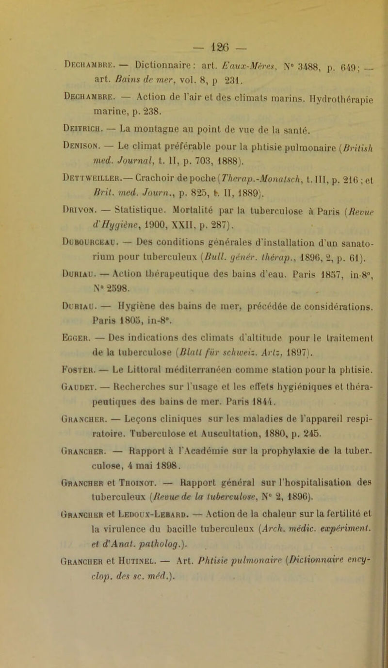 Dechambre.— Dictionnaire: art. Eaux-Mères, N0 3488, p. 649; — art. Bains de mer, vol. 8, p 231. Dechambre. — Action de l'air et des climats marins. Hydrothérapie marine, p. 238. Deitricu. — La montagne au point de vue de la santé. Denison. — Le climat préférable pour la phtisie pulmonaire (British med. Journal, t. 11, p. 703, 1888). Dettweiller.— Crachoir de poche(Therap.-Monalsch, t. III, p. 216 ; et Br il. med. Journp. 825, K II, 1889). Drivon. — Statistique. Mortalité par la tuberculose à Paris (Revue d'Hygiène, 1900, XXII, p. 287). Duboirceau. — Des conditions générales d'installation d'un sanato- rium pour tuberculeux (Bull, génér. thérap., 1896,2, p. 61). Duriaü. — Action thérapeutique des bains d’eau. Paris 1857, in 8°, N°2598. Di/riau. — Hygiène des bains de mer, précédée de considérations. Paris 1805, in-8. Ec.cer. — Des indications des climats d’altitude pour le traitement de la tuberculose (Blatl fin- schweiz. Arlz, 1897). Foster. — Le Littoral méditerranéen comme station pour la phtisie. (jaudet. — Recherches sur l'usage et les effets hygiéniques et théra- peutiques des bains de mer. Paris 1844. Grancher. — Leçons cliniques sur les maladies de l'appareil respi- ratoire. Tuberculose et Auscultation, 1880, p. 245. Grancuer. — Rapport à l'Académie sur la prophylaxie de la tuber- culose, 4 mai 1898. Granciier et Tiioinot. — Rapport général sur l'hospitalisation des tuberculeux (Revue de la tuberculose, N° 2, 1896). Grancuer et Ledoux-Lebahd. — Action de la chaleur sur la fertilité et la virulence du bacille tuberculeux (Arch. médic. expériment. et d'Anal. palholog.). Grancuer et IIutinel. — Art. Phtisie pulmonaire (Dictionnaire ency- clop. des sc. mèd.).