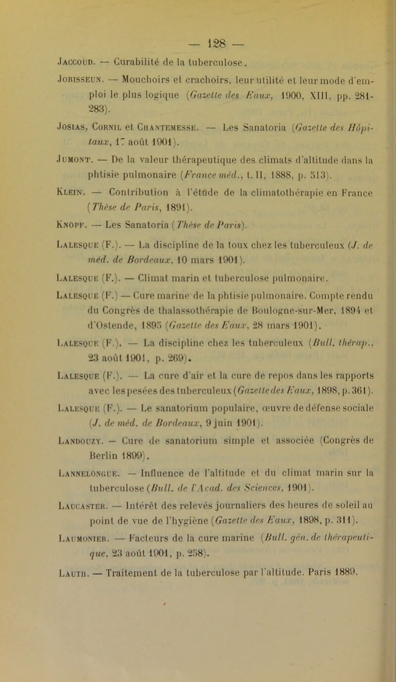 .Iaccoud. — Curabilité de la tuberculose. •Iorisseun. — Mouchoirs et crachoirs, leur utilité et leur mode d’em- ploi le plus logique [Gazelle îles ICaux, 1900, XIII, pp. 281- 283). •Iosias, Cornu, et Chantemessë. — Les Sanaloria (Gazelle des Hôpi- taux, 17 août 1901). Jumont. — De la valeur thérapeutique des climats d’altitude dans la phtisie pulmonaire (Francemêd., t. II, 1888, p. 513). Klein. — Contribution à l'étude de la climalothérapie en France [Thèse de Paris, 1891). Knopf. — Les Sanatoria ( Thèse de Paris). Lalesque (F.). — La discipline de la toux chez les tuberculeux (J. de méd. de Bordeaux, 10 mars 1901). Lalesque (F.). — Climat marin et tuberculose pulmonaire. Lalesque (F.) — Cure marine de la phtisie pulmonaire. Compte rendu du Congrès de thalassothérapie de Boulogne-sur-Mer, 189i et d'Ostende, 1895 [Gazelle des Eaux, 28 mars 1901 ). Lalesque (F ). — La discipline chez les tuberculeux [Bull. Ihérap., 23 août 1901, p. 269). Lalesque (F.). — La cure d'air et la cure de repos dans les rapports avec lespesées des tuberculeux [Gazetlcdes Eaux, 1898, p.361). Lalesque (F.). — Le sanatorium populaire, œuvre de défense sociale [J. de méd. de Bordeaux, 9 juin 1901). Landouzy. — Cure de sanatorium simple et associée (Congrès de Berlin 1899). Lannelongub. — Influence de l’altitude et du climat marin sur la tuberculose (Bull. île l'Acad. des Sciences, 1901). Laucaster. — Intérêt des relevés journaliers des heures de soleil au point de vue de l'hygiène [Gazelle des Eaux, 1898, p. 311). Laumonier. — Facteurs de la cure marine [Bull, gén.de thérapeuti- que, 23 août 1901, p. 258). Lautb. — Traitement de la tuberculose par l'altitude. Paris 1889.