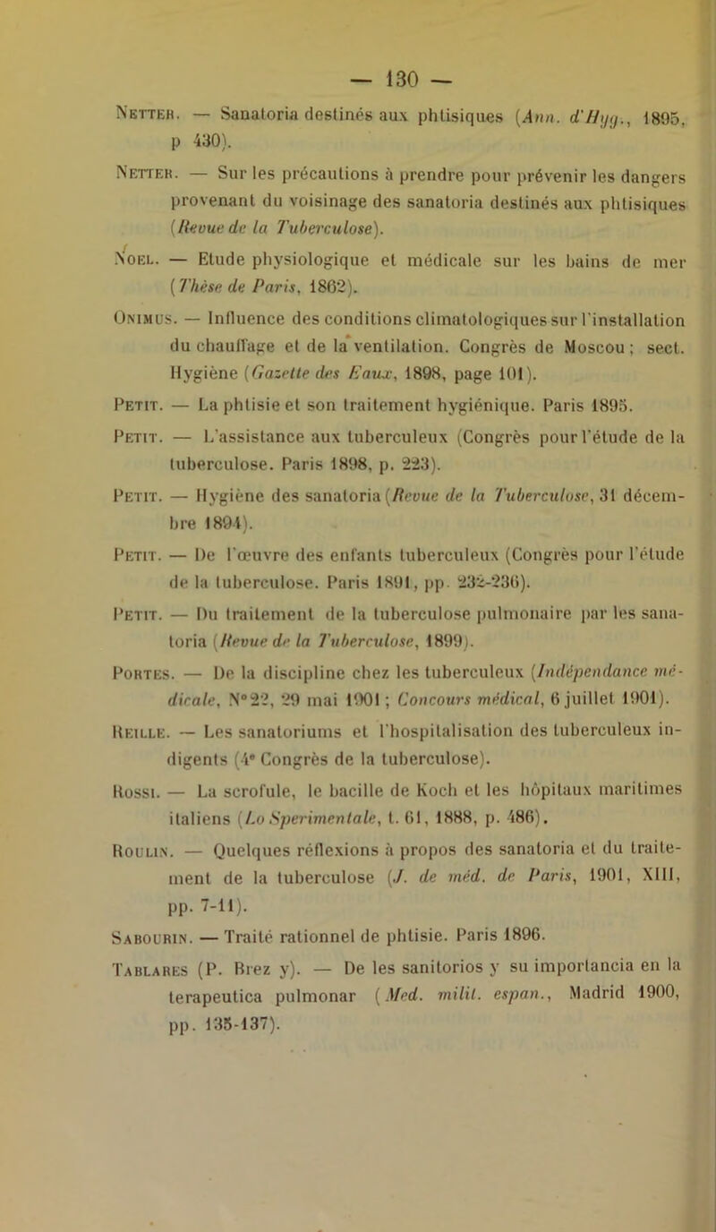 — 1B0 — Netter. — Sanatoria destinés aux phtisiques [Ann. d'Bijg., 1895. p 430). Netteh. — Sur les précautions à prendre pour prévenir les dangers provenant du voisinage des sanatoria destinés aux phtisiques [Revue de la Tuberculose). f Noël. — Etude physiologique et médicale sur les bains de mer ( Thèse de Paris. 1862). Onimus. — Influence des conditions climatologiques sur l'installation du chauffage et de la ventilation. Congrès de Moscou; sect. Hygiène (Gazette des Eaux, 1898, page 101). Petit. — La phtisie et son traitement hygiénique. Paris 1895. Petit. — L’assistance aux tuberculeux (Congrès pour l'étude de la tuberculose. Paris 1898, p. 223). Petit. — Hygiène des sanatoria (Revue de la Tuberculose, 31 décem- bre 1891). Petit. — De l'œuvre des entants tuberculeux (Congrès pour l’étude de la tuberculose. Paris 1891, pp. 232-236). Petit. — Du traitement de la tuberculose pulmonaire par les sana- toria [Revue de la Tuberculose, 1899). Portes. — De la discipline chez les tuberculeux [Indépendance mé- dicale. N°22, 29 mai 1901 ; Concours médical, 6 juillet 1901). Reille. — Les sanatoriums et l’hospitalisation des tuberculeux in- digents (4* Congrès de la tuberculose). Rossi. — La scrofule, le bacille de Koch et les hôpitaux maritimes italiens [LoSperimentale, t. 61, 1888, p. 486). Roulis. — Quelques réflexions à propos des sanatoria et du traite- ment de la tuberculose [J. de méd. de Paris, 1901, XIII, pp. 7-11). Sabourin. — Traité rationnel de phtisie. Paris 1896. Tablares (P. Riez y). — De les sanitorios y su importancia en la terapeutica pulmonar [Med. milil. espan., Madrid 1900, pp. 135-137).