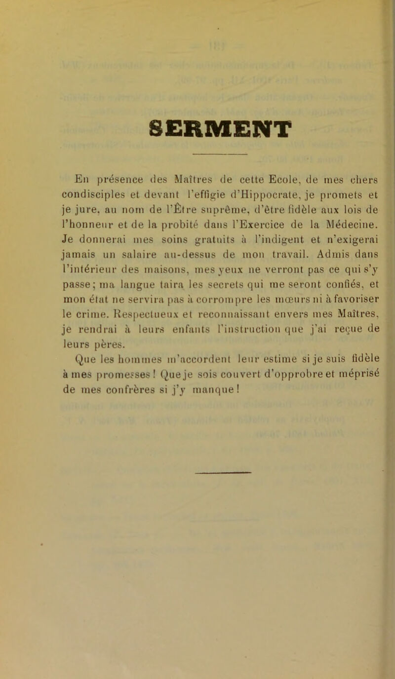 SERMENT En présence des Maîtres de cette Ecole, de mes chers condisciples et devant l’effigie d’Hippocrate, je promets et je jure, au nom de l’Être suprême, d’être fidèle aux lois de l’honneur et de la probité dans l’Exercice de la Médecine. Je donnerai mes soins gratuits à l’indigent et n’exigerai jamais un salaire au-dessus de mou travail. Admis dans l’intérieur des maisons, mes yeux ne verront pas ce qui s’y passe; ma langue taira les secrets qui me seront confiés, et mon état ne servira pas à corrompre les mœurs ni à favoriser le crime. Respectueux et reconnaissant envers mes Maîtres, je rendrai à leurs enfants l’instruction (pie j’ai reçue de leurs pères. Que les hommes m’accordent leur estime si je suis fidèle âmes promesses! Queje sois couvert d’opprobre et méprisé de mes confrères si j’y manque!