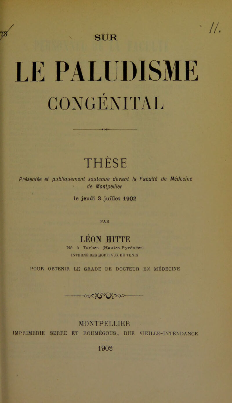 SUR //. CONGÉNITAL THÈSE Présentée et publiquement soutenue devant la Faculté de Médecine de Montpellier le jeudi 3 juillet 1902 PAR LÉON HITTE Né à Tarbes (Hautes-Pyrénées) INTERNE DES HOPITAUX DE TUNIS POUR OBTENIR LE GRADE DE DOCTEUR EN MÉDECINE MONTPELLIER IMPRIMERIE SERRE ET ROUMÉGOUS, RUE VIEILLE-INTENDANCE 1902