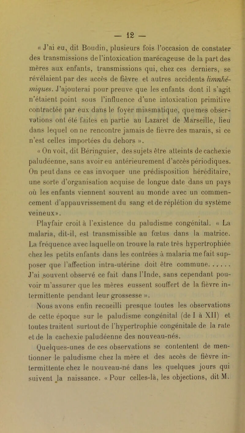 « J’ai eu, dit Boudin, plusieurs fois l’occasion de constater des transmissions de l’intoxication marécageuse de la part des mères aux enfants, transmissions qui, chez ces derniers, se révélaient par des accès de fièvre et autres accidents limnhé- miques. J’ajouterai pour preuve que les enfants dont il s’agit n’étaient point sous l’influence d’une intoxication primitive contractée par eux dans le foyer miasmatique, que mes obser- vations ont été faites en partie au Lazaret de Marseille, lieu dans lequel on ne rencontre jamais de fièvre des marais, si ce n’est celles importées du dehors ». « On voit, dit Béringuier, des sujets être atteints de cachexie paludéenne, sans avoir eu antérieurement d’accès périodiques. On peut dans ce cas invoquer une prédisposition héréditaire, une sorte d’organisation acquise de longue date dans un pays où les enfants viennent souvent au monde avec un commen- cement d’appauvrissement du sang et de réplétion du système veineux». Playfair croit à l'existence du paludisme congénital. « La malaria, dit-il, est transmissible au fœtus dans la matrice. La fréquence avec laquelle on trouve la rate très hypertrophiée chez les petits enfants dans les contrées à malaria me fait sup- poser que l’affection intra-utérine doit être commune J’ai .souvent observé ce fait dans l’Inde, sans cependant pou- voir m’assurer que les mères eussent souffert de la fièvre in- termittente pendant leur grossesse ». Nous avons enfin recueilli presque toutes les observations de cette époque sur le paludisme congénital (de I à XII) et toutes traitent surtout de l’hypertrophie congénitale de la rate eide la cachexie paludéenne des nouveau-nés. Quelques-unes de ces observations se contentent de men- tionner le paludisme chez la mère et des accès de fièvre in- termittente chez le nouveau-né dans les quelques jours qui suivent Ja naissance. « Pour celles-là, les objections, dit M.