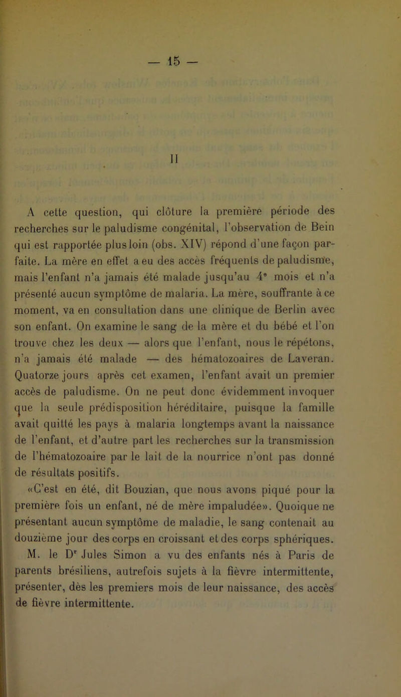 II A cette question, qui clôture la première période des recherches sur le paludisme congénital, l’observation de Bein qui est rapportée plus loin (obs. XIV) répond d’une façon par- faite. La mère en effet a eu des accès fréquents de paludisme, mais l’enfant n’a jamais été malade jusqu’au 46 mois et n’a présenté aucun symptôme de malaria. La mère, souffrante à ce moment, va en consultation dans une clinique de Berlin avec son enfant. On examine le sang de la mère et du bébé et l'on trouve chez les deux — alors que l’enfant, nous le répétons, n’a jamais été malade — des hématozoaires de Laveran. Quatorze jours après cet examen, l’enfant avait un premier accès de paludisme. On ne peut donc évidemment invoquer tjue la seule prédisposition héréditaire, puisque la famille avait quitté les pays à malaria longtemps avant la naissance de l’enfant, et d’autre part les recherches sur la transmission de l’hématozoaire par le lait de la nourrice n’ont pas donné de résultats positifs. «C’est en été, dit Bouzian, que nous avons piqué pour la première fois un enfant, né de mère impaludée». Quoique ne présentant aucun symptôme de maladie, le sang contenait au douzième jour des corps en croissant et des corps sphériques. M. le Dr Jules Simon a vu des enfants nés à Paris de parents brésiliens, autrefois sujets à la fièvre intermittente, présenter, dès les premiers mois de leur naissance, des accès de fièvre intermittente.