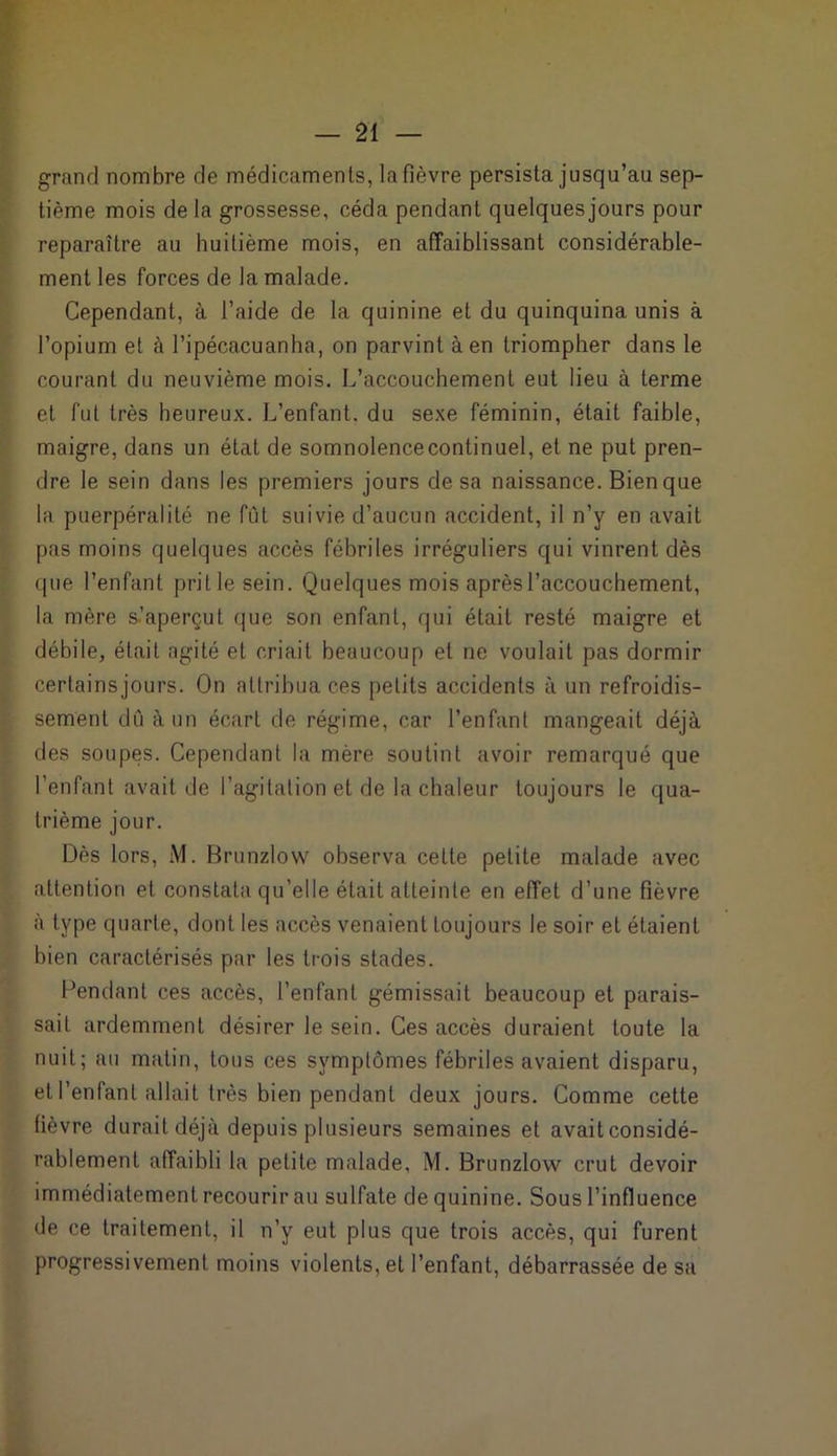 grand nombre de médicaments, la fièvre persista jusqu’au sep- tième mois de la grossesse, céda pendant quelques jours pour reparaître au huitième mois, en affaiblissant considérable- ment les forces de la malade. Cependant, à l’aide de la quinine et du quinquina unis à l’opium et à l’ipécacuanha, on parvint à en triompher dans le courant du neuvième mois. L’accouchement eut lieu à terme et fut très heureux. L’enfant, du sexe féminin, était faible, maigre, dans un état de somnolence continuel, et ne put pren- dre le sein dans les premiers jours de sa naissance. Bien que la puerpéralité ne fut suivie d’aucun accident, il n’y en avait pas moins quelques accès fébriles irréguliers qui vinrent dès (pie l’enfant pritle sein. Quelques mois après l’accouchement, la mère s.’aperçut que son enfant, qui était resté maigre et débile, était agité et criait beaucoup et ne voulait pas dormir certains jours. On attribua ces petits accidents à un refroidis- sement dû à un écart de régime, car l’enfant mangeait déjà des soupes. Cependant la mère soutint avoir remarqué que l’enfant avait de l’agitation et de la chaleur toujours le qua- trième jour. Dès lors, M. Brunzlow observa celle petite malade avec attention et constata qu’elle était atteinte en effet d’une fièvre à type quarte, dont les accès venaient toujours le soir et étaient bien caractérisés par les trois stades. Pendant ces accès, l’enfant gémissait beaucoup et parais- sait ardemment désirer le sein. Ces accès duraient toute la nuit; au matin, tous ces symptômes fébriles avaient disparu, et l’enfant allait très bien pendant deux jours. Comme cette fièvre durait déjà depuis plusieurs semaines et avait considé- rablement affaibli la petite malade, M. Brunzlow crut devoir immédiatement recourir au sulfate de quinine. Sous l’influence de ce traitement, il n’y eut plus que trois accès, qui furent progressivement moins violents, et l’enfant, débarrassée de sa