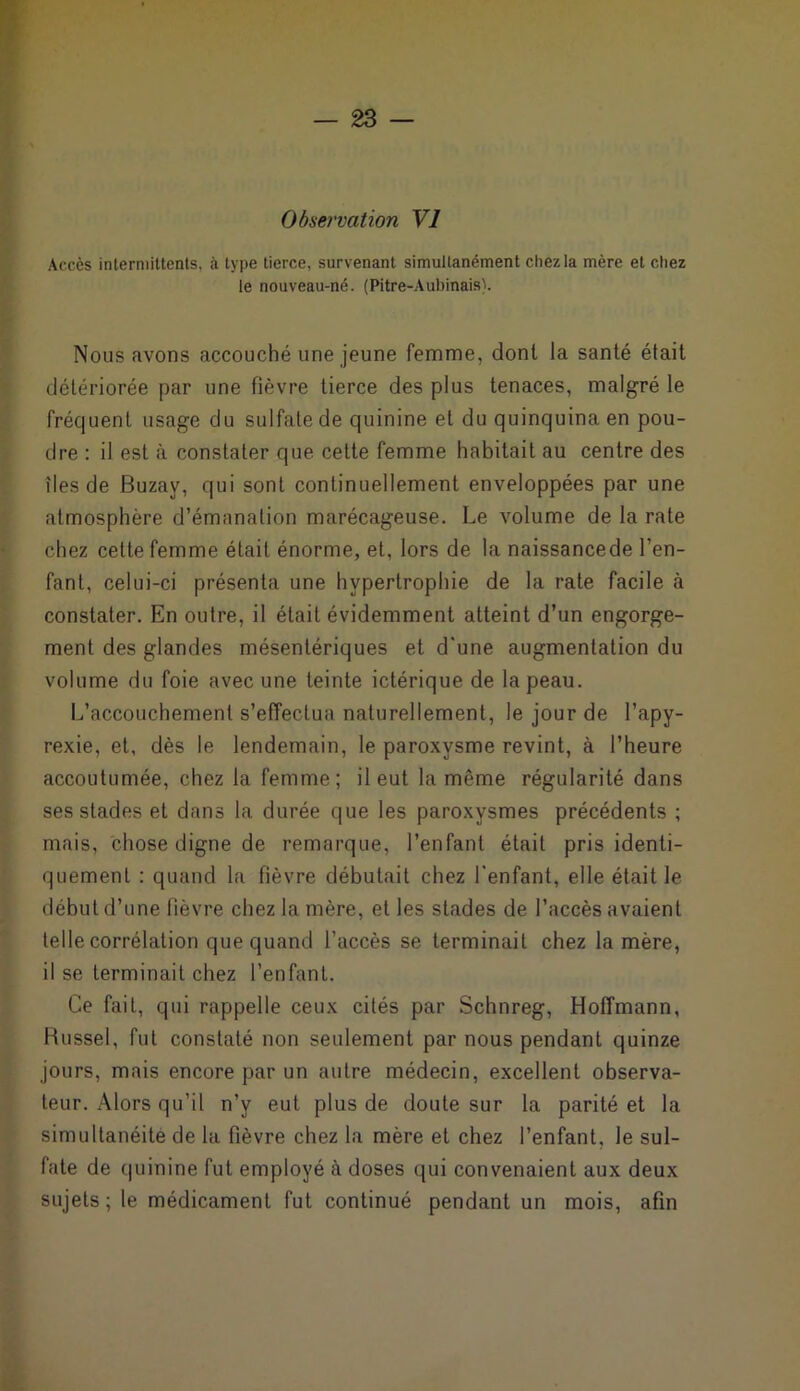 Observation VI Accès intermittents, à type tierce, survenant simultanément chez la mère et chez le nouveau-né. (Pitre-Aubinais). Nous avons accouché une jeune femme, dont la santé était détériorée par une fièvre tierce des plus tenaces, malgré le fréquent usage du sulfate de quinine et du quinquina en pou- dre : il est à constater que cette femme habitait au centre des îles de Buzav, qui sont continuellement enveloppées par une atmosphère d’émanation marécageuse. Le volume de la rate chez cette femme était énorme, et, lors de la naissancede l’en- fant, celui-ci présenta une hypertrophie de la rate facile à constater. En outre, il était évidemment atteint d’un engorge- ment des glandes mésentériques et d'une augmentation du volume du foie avec une teinte ictérique de la peau. L’accouchement s’effectua naturellement, le jour de l’apy- rexie, et, dès le lendemain, le paroxysme revint, à l’heure accoutumée, chez la femme; il eut la même régularité dans ses stades et dans la durée que les paroxysmes précédents ; mais, chose digne de remarque, l’enfant était pris identi- quement : quand la fièvre débutait chez l'enfant, elle était le début d’une fièvre chez la mère, et les stades de l’accès avaient telle corrélation que quand l’accès se terminait chez la mère, il se terminait chez l’enfant. Ce fait, qui rappelle ceux cités par Schnreg, Hoffmann, Russel, fut constaté non seulement par nous pendant quinze jours, mais encore par un autre médecin, excellent observa- teur. Alors qu’il n’y eut plus de doute sur la parité et la simultanéité de la fièvre chez la mère et chez l’enfant, le sul- fate de quinine fut employé à doses qui convenaient aux deux sujets; le médicament fut continué pendant un mois, afin