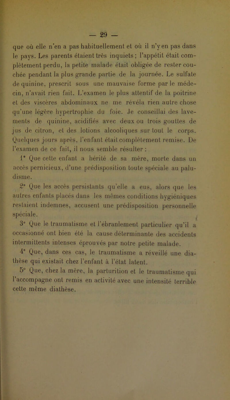 que où elle n’en a pas habituellement et où il n’y en pas dans le pays. Les parents étaient très inquiets; l’appétit était com- plètement perdu, la petite malade était obligée de rester cou- chée pendant la plus grande partie de la journée. Le sulfate de quinine, prescrit sous une mauvaise forme parle méde- cin, n’avait rien fait. L’examen le plus attentif de la poitrine et des viscères abdominaux ne me révéla rien autre chose qu’une légère hypertrophie du foie. Je conseillai des lave- ments de quinine, acidifiés avec deux ou trois gouttes de jus de citron, et des lotions alcooliques sur tout le corps. Quelques jours après, l’enfant était complètement remise. De l’examen de ce fait, il nous semble résulter: 1° Que cette enfant a hérité de sa mère, morte dans un accès pernicieux, d’une prédisposition toute spéciale au palu- disme. 2° Que les accès persistants qu’elle a eus, alors que les autres enfants placés dans les mêmes conditions hygiéniques restaient indemnes, accusent une prédisposition personnelle spéciale. 3° Que le traumatisme et l’ébranlement particulier qu’il a occasionné ont bien été la cause déterminante des accidents intermittents intenses éprouvés par notre petite malade. 4° Que, dans ces cas, le traumatisme a réveillé une dia- thèse qui existait chez l’enfant à l’état latent. 5° Que, chez la mère, la parturition et le traumatisme qui l’accompagne ont remis en activité avec une intensité terrible cette même diathèse.