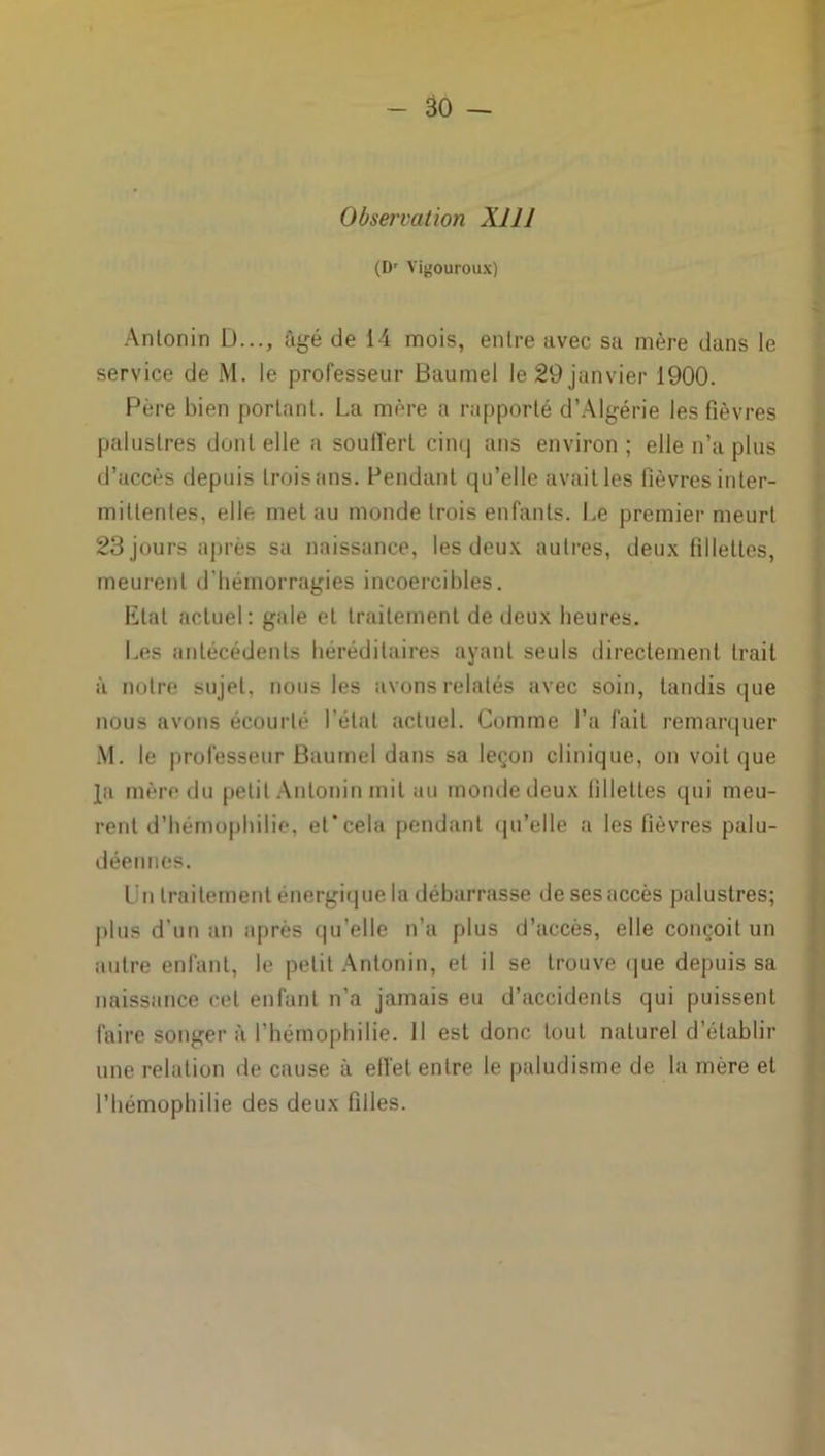 Observation XIJ J (Dr Vigouroux) Anlonin D..., âgé de 14 mois, entre avec sa mère dans le service de M. le professeur Baumel le 29 janvier 1900. Père bien portant. La mère a rapporté d’Algérie les fièvres palustres dont elle a souffert cinq ans environ ; elle n’a plus d’accès depuis trois ans. Pendant qu’elle avait les fièvres inter- mittentes, elle met au monde trois enfants. Le premier meurt 23 jours après sa naissance, les deux autres, deux fillettes, meurent d'hémorragies incoercibles. Etat actuel: gale et traitement de deux heures. Les antécédents héréditaires ayant seuls directement trait à notre sujet, nous les avons relatés avec soin, tandis que nous avons écourté l’état actuel. Comme l’a fait remarquer M. le professeur Baumel dans sa leçon clinique, on voit que Ja mère du petit Antoninmil au monde deux fillettes qui meu- rent d’hémophilie, et’cela pendant qu’elle a les fièvres palu- déennes. lin traitement énergique la débarrasse de sesaccès palustres; p|us d’un an après qu’elle n’a plus d’accès, elle conçoit un autre enfant, le petit Antonin, et il se trouve que depuis sa naissance cet enfant n’a jamais eu d’accidents qui puissent faire songer à l’hémophilie. H est donc tout naturel d’établir une relation de cause à effet entre le paludisme de la mère et l’hémophilie des deux filles.