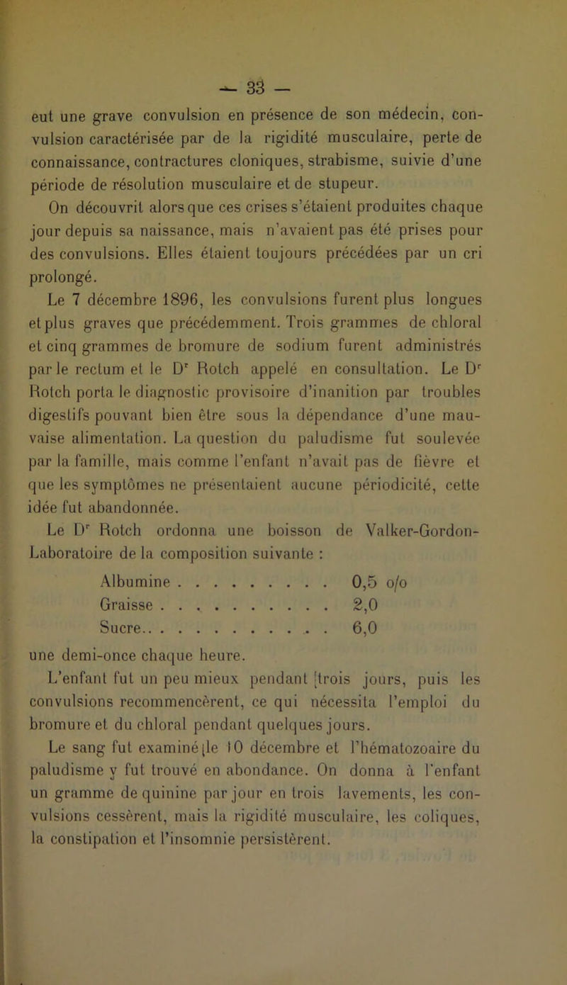 eut une grave convulsion en présence de son médecin, con- vulsion caractérisée par de la rigidité musculaire, perte de connaissance, contractures cloniques, strabisme, suivie d’une période de résolution musculaire et de stupeur. On découvrit alors que ces crises s’étaient produites chaque jour depuis sa naissance, mais n’avaient pas été prises pour des convulsions. Elles étaient toujours précédées par un cri prolongé. Le 7 décembre 1896, les convulsions furent plus longues etplus graves que précédemment. Trois grammes de chloral et cinq grammes de bromure de sodium furent administrés parle rectum et le D' Rolch appelé en consultation. Le Dr Rotch porta le diagnostic provisoire d’inanition par troubles digestifs pouvant bien être sous la dépendance d’une mau- vaise alimentation. La question du paludisme fut soulevée par la famille, mais comme l’enfant n’avait pas de fièvre et que les symptômes ne présentaient aucune périodicité, cette idée fut abandonnée. Le Dr Rotch ordonna une boisson de Valker-Gordon- Laboratoire de la composition suivante : Albumine 0,5 o/o Graisse 2,0 Sucre 6,0 une demi-once chaque heure. L’enfant fut un peu mieux pendant [trois jours, puis les convulsions recommencèrent, ce qui nécessita l’emploi du bromure et du chloral pendant quelques jours. Le sang fut examiné [le 10 décembre et l’hématozoaire du paludisme y fut trouvé en abondance. On donna à l’enfant un gramme de quinine par jour en trois lavements, les con- vulsions cessèrent, mais la rigidité musculaire, les coliques, la constipation et l’insomnie persistèrent.