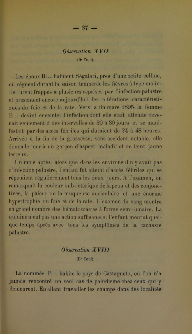 Observation XVII (Dr Topi). Les époux B... habitent Ségalari, près d’une petite colline, où régnent durant la saison tempérée les fièvres à type malin. Ils furent frappés à plusieurs reprises par l’infection palustre et présentent encore aujourd’hui les altérations caractéristi- ques du foie et de la rate. Vers la fin mars 1895, la femme B... devint enceinte; l’infection dont elle était atteinte reve- nait seulement à des intervalles de 20 à 30 jours et se mani- festait par des accès fébriles qui duraient de 24 à 48 heures. Arrivée à la fin de la grossesse, sans accident notable, elle donna le jour à un garçon d’aspect maladif et de teint jaune terreux. Un mois après, alors que dans les environs il n’y avait pas d’infection palustre, l’enfant fut atteint d’accès fébriles qui se répétaient régulièrement tous les deux jours. À l’examen, on remarquait la couleur sub-ictérique de la peau et des conjonc- tives, la pâleur de la muqueuse auriculaire et une énorme hypertrophie du foie et de la rate. L’examen du sang montra en grand nombre des hématozoaires à forme semi-lunaire. La quinine n’eut pas une action suffisanteet l’enfant mourut quel- que temps après avec tous les symptômes de la cachexie palustre. Observation XVII1 (Dr Topi). La nommée R... habite le pays de Castagneto, où l’on n’a jamais rencontré un seul cas de paludisme chez ceux qui y demeurent. En allant travailler les champs dans des localités