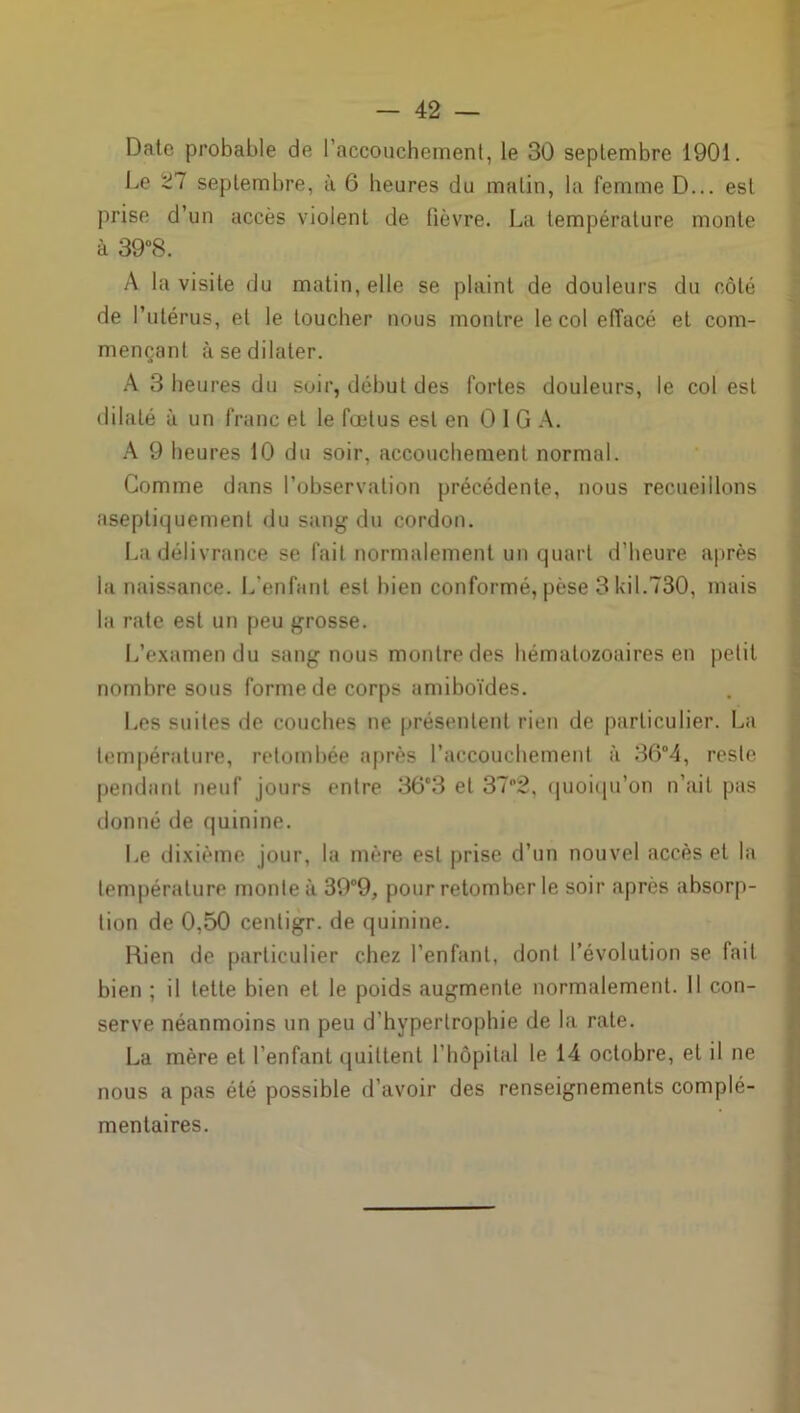 Date probable de l’accouchement, le 30 septembre 1901. Le 27 septembre, à 6 heures du malin, la femme D... est prise d’un accès violent de fièvre. La température monte à 39°8. A la visite du matin, elle se plaint de douleurs du côté de l’utérus, et le toucher nous montre le col effacé et com- mençant à se dilater. A 3 heures du soir, début des fortes douleurs, le col est dilaté à un franc et le fœtus est en O I G A. A 9 heures 10 du soir, accouchement normal. Gomme dans l’observation précédente, nous recueillons aseptiquemenl du sang du cordon. La délivrance se fait normalement un quart d’heure après la naissance. L’enfant est bien conformé, pèse 3 ldi.730, mais la rate est un peu grosse. L’examen du sang nous montre des hématozoaires en petit nombre sous forme de corps amiboïdes. Les suites de couches ne présentent rien de particulier. La température, retombée après l’accouchement à 36°4, reste pendant neuf jours entre 36°3 et 37°2, quoiqu’on n’ait pas donné de quinine. Le dixième jour, la mère est prise d’un nouvel accès et la température monte à 39°9, pour retomber le soir après absorp- tion de 0,50 centigr. de quinine. Rien de particulier chez l’enfant, dont l’évolution se fait bien ; il tette bien et le poids augmente normalement. Il con- serve néanmoins un peu d'hypertrophie de la rate. La mère et l'enfant quittent l’hôpital le 14 octobre, et il ne nous a pas été possible d’avoir des renseignements complé- mentaires.