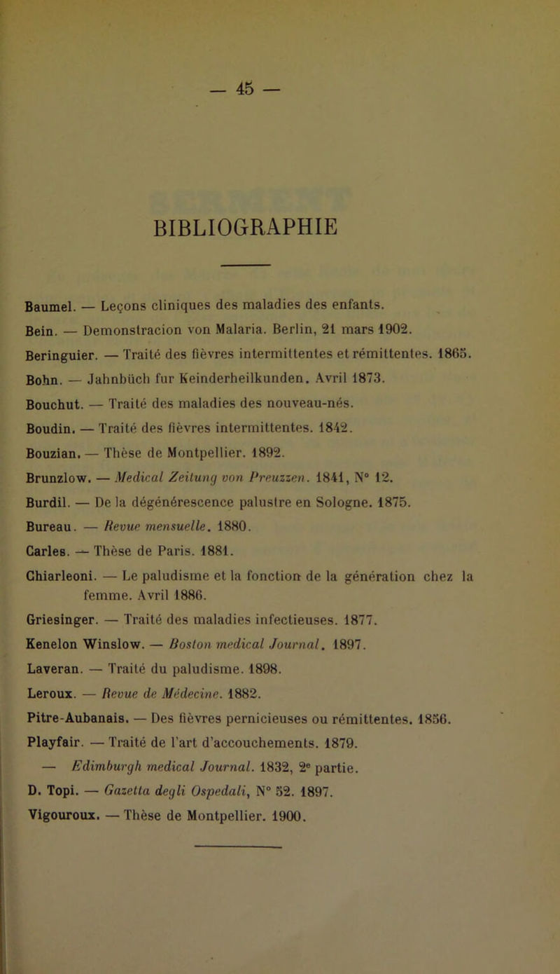 BIBLIOGRAPHIE Baumel. — Leçons cliniques des maladies des enfants. Bein. — Demonstracion von Malaria. Berlin, 21 mars 1902. Beringuier. — Traité des fièvres intermittentes et rémittentes. 1863. Bohn. — Jahnbüch fur Keinderheilkunden. Avril 1873. Bouchut. — Traité des maladies des nouveau-nés. Boudin. — Traité des fièvres intermittentes. 1842. Bouzian. — Thèse de Montpellier. 1892. Brunzlow. — Medical Zeitung von Preuzzen. 1841, N° 12. Burdil. — De la dégénérescence palustre en Sologne. 1875. Bureau. — Revue mensuelle. 1880. Caries. — Thèse de Paris. 1881. Chiarleoni. — Le paludisme et la fonction de la génération chez la femme. Avril 1886. Griesinger. — Traité des maladies infectieuses. 1877. Kenelon Winslow. — Boston medical Journal. 1897. Laveran. — Traité du paludisme. 1898. Leroux. — Revue de Médecine. 1882. Pitre-Aubanais. — Des fièvres pernicieuses ou rémittentes. 1836. Playfair. — Traité de l’art d’accouchements. 1879. — Edimburgh medical Journal. 1832, 2e partie. D. Topi. — Gazetta degli Ospedali, N° 52. 1897. Vigouroux. —Thèse de Montpellier. 1900.