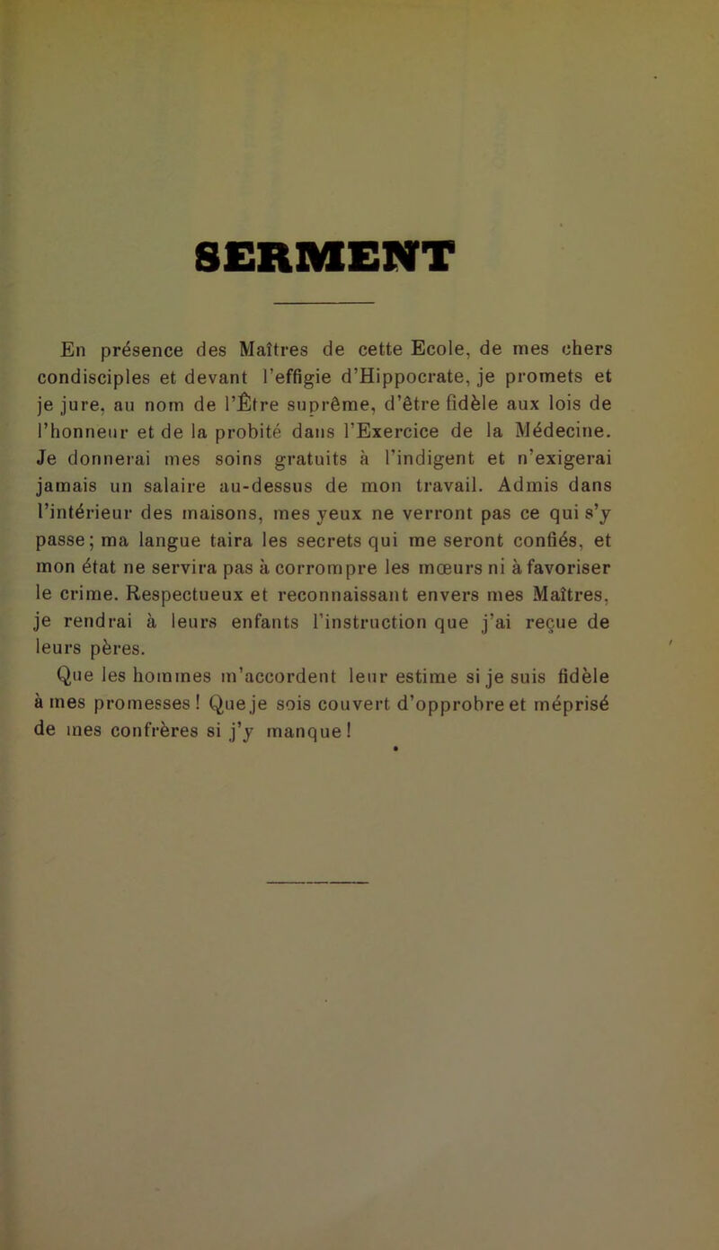 SERMENT En présence des Maîtres de cette Ecole, de mes chers condisciples et devant l’effigie d’Hippocrate, je promets et je jure, au nom de l’Être suprême, d’être fidèle aux lois de l’honneur et de la probité dans l’Exercice de la Médecine. Je donnerai mes soins gratuits à l’indigent et n’exigerai jamais un salaire au-dessus de mon travail. Admis dans l’intérieur des maisons, mes yeux ne verront pas ce qui s’y passe; ma langue taira les secrets qui me seront confiés, et mon état ne servira pas à corrompre les mœurs ni à favoriser le crime. Respectueux et reconnaissant envers mes Maîtres, je rendrai à leurs enfants l’instruction que j’ai reçue de leurs pères. Que les hommes m’accordent leur estime si je suis fidèle à mes promesses ! Que je sois couvert d’opprobre et méprisé de mes confrères si j’y manque!