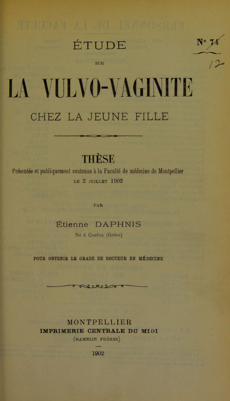 SUR LA VULVO-YAGINITE CHEZ LA JEUNE FILLE THÈSE Présentée et publiquement soutenue à la Faculté de médecine de Montpellier LE 2 JUILLET 1902 PAR Étienne DAPHNIS Né à Corfou (Grèce) POUR OBTENIR LE GRADE DE DOCTEUR EN MÉDECINE MONTPELLIER IMPRIMERIE CENTRALE DU MIDI (hamelin frères)