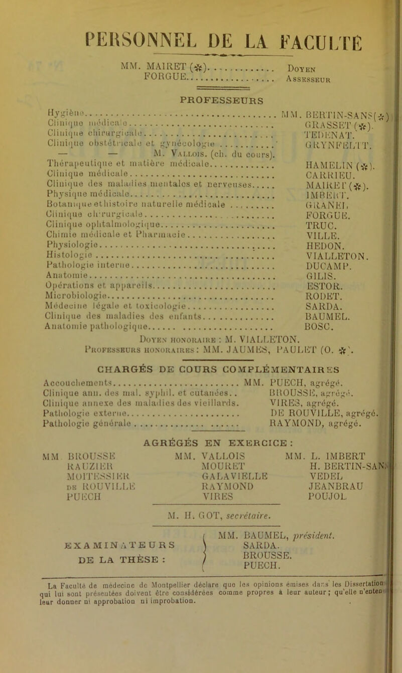 PERSONNEL DE LA FACULTE MM. MA1RET(«) Doyen FORGUE Assesseur PROFESSEURS Hygiène MM. Clinir^uo médicales Clinique chirurgicale Clinique obstétricale et gynécologie ' — — M. Vallois. (ch. du cours). Thérapeutique et matière médicale Clinique médicale Clinique des maladies mentales et nerveuses Physique médicale Botaniqueethistoire naturelle médicale Clinique chirurgicale Clinique ophtalmologique Chimie médicale et Pharmacie Physiologie Histologie Pathologie interne Anatomie Opérations et appareils Microbiologie. BERT1N-SAN$(*) GRASSET f#). TEDENAT. GRYNFELTT. HAMELIN (*). CARB1EU. MAIRE !’(*). 1MREUT. G RA N KJ. FORGUE. TRUC. VILLE. HEDON. VIALLETON. DUCAMP. G1LIS. ESTOR. RODET. SARDA. BAUMEL. BOSC. Médecine légale et toxicologie Clinique des maladies des enfants Anatomie pathologique Doyen honoraire : M. VIALLETON. Professeurs honoraires: MM. JAUMES, PAULET (O. CHARGÉS DE COURS COMPLÉMENTAIRES Accouchements MM. Clinique ann. des mal. sypliil. et cutanées.. Clinique annexe des maladies des vieillards. Pathologie externe Pathologie générale PUECH, agrégé. BBOUSSE, agrégé. VIRES, agrégé. DE ROUVILLE, agrégé. RAYMOND, agrégé. AGRÉGÉS EN EXERCICE: MM BROUSSE RAUZIEK MOITESSI ER de ROUVILUE PUECH MM. VALLOIS MOURET GALAVIELLE RAYMOND VIRES M. II. GOT, secrétaire. MM. L. IMBERT H. BERTIN-SAN, VEDEL JEANBRAU POUJOL. EXAMINATEURS DE LA THÈSE : MM. BAUMEL, président. SARDA. BROUSSE. PUECH. La Faculté de médecine de Montpellier déclare que les opinions émises dar.s' les Dissertation qui lui sont présentées doivent être considérées comme propres a leur auteur; qu’elle u’euten leur donner ni approbatiou ni improbation.