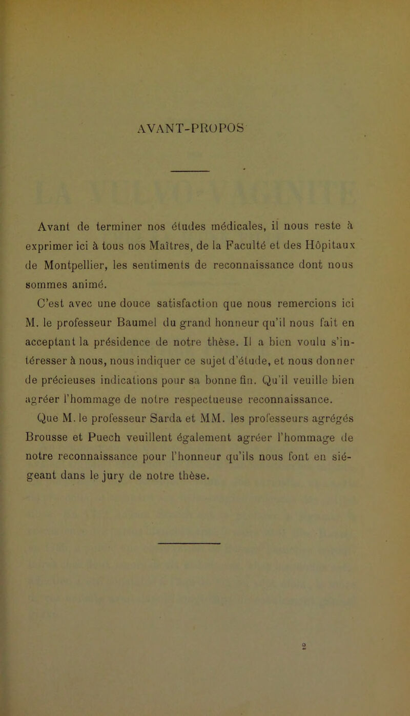 AVANT-PROPOS Avant de terminer nos éludes médicales, il nous reste à exprimer ici à tous nos Maîtres, de la Faculté et des Hôpitaux de Montpellier, les sentiments de reconnaissance dont nous sommes animé. C’est avec une douce satisfaction que nous remercions ici M. le professeur Baumel du grand honneur qu’il nous fait en acceptant la présidence de notre thèse. Il a bien voulu s’in- téresser à nous, nous indiquer ce sujet d’étude, et nous donner de précieuses indications pour sa bonne fin. Qu'il veuille bien agréer l’hommage de notre respectueuse reconnaissance. Que M. le professeur Sarda et MM. les professeurs agrégés Brousse et Puech veuillent également agréer l’hommage de notre reconnaissance pour l’honneur qu’ils nous font en sié- geant dans le jury de notre thèse.