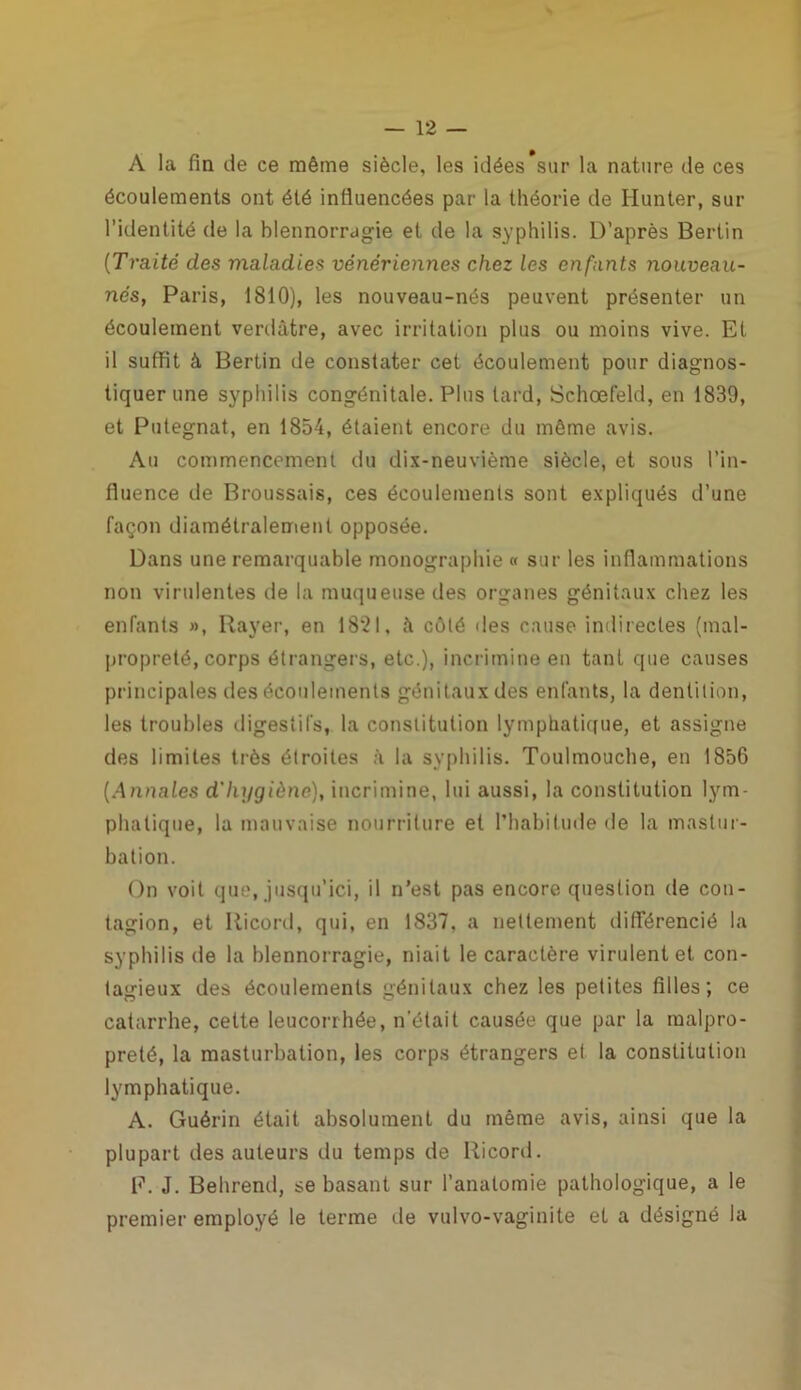 A la fin de ce même siècle, les idées sur la nature de ces écoulements ont été influencées par la théorie de Iiunter, sur l’identité de la blennorragie et de la syphilis. D’après Bertin ('Traité des maladies vénériennes chez les enfants nouveau- nés, Paris, 1810), les nouveau-nés peuvent présenter un écoulement verdâtre, avec irritation plus ou moins vive. Et il suffit à Bertin de constater cet écoulement pour diagnos- tiquer une syphilis congénitale. Plus tard, Schœfeld, en 1839, et Putegnat, en 1854, étaient encore du même avis. Au commencement du dix-neuvième siècle, et sous l’in- fluence de Broussais, ces écoulements sont expliqués d’une façon diamétralement opposée. Dans une remarquable monographie « sur les inflammations non virulentes de la muqueuse des organes génitaux chez les enfants », Rayer, en 1821, â côté des cause indirectes (mal- propreté, corps étrangers, etc.), incrimine en tant que causes principales des écoulements génitaux des enfants, la dentition, les troubles digestifs, la constitution lymphatique, et assigne des limites très étroites à la syphilis. Toulmouche, en 1856 (Annales d'hygiène), incrimine, lui aussi, la constitution lym- phatique, la mauvaise nourriture et l’habitude de la mastur- bation. On voit que, jusqu’ici, il n’est pas encore question de con- tagion, et Iticord, qui, en 1837, a nettement différencié la syphilis de la blennorragie, niait le caractère virulent et con- tagieux des écoulements génitaux chez les petites filles; ce catarrhe, celte leucorrhée, n’était causée que par la malpro- preté, la masturbation, les corps étrangers et la constitution lymphatique. A. Guérin était absolument du même avis, ainsi que la plupart des auteurs du temps de Ricord. E. J. Behrend, se basant sur l’anatomie pathologique, a le premier employé le terme de vulvo-vaginite et a désigné la