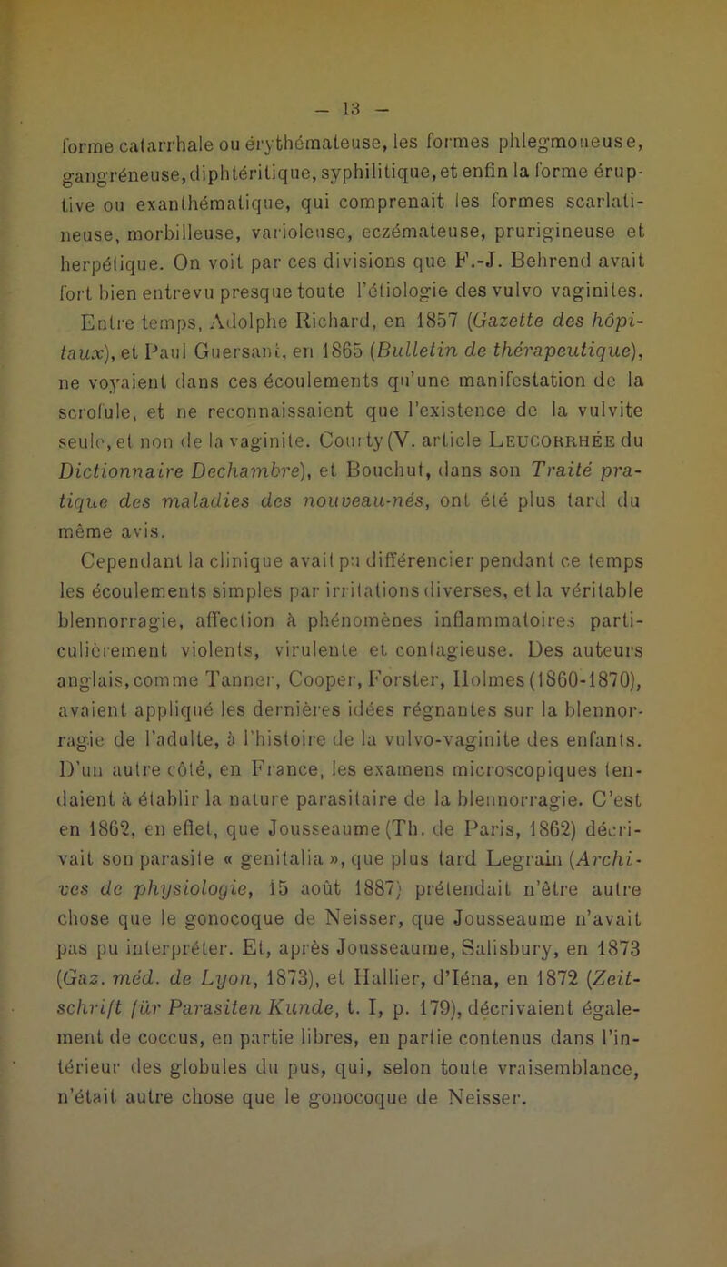 forme catarrhale ou érythémateuse, les formes phlegmotieuse, gangréneuse, diphtéritique, syphilitique, et enfin la forme érup- tive ou exanthématique, qui comprenait les formes scarlati- neuse, morbilleuse, varioleuse, eczémateuse, prurigineuse et herpétique. On voit par ces divisions que F.-.T. Behrend avait fort bien entrevu presque toute l’étiologie des vulvo vaginites. Entre temps, Adolphe Richard, en 1857 (Gazette des hôpi- taux), et Paul Guersanfc, en 1865 (Bulletin de thérapeutique), ne voyaient dans ces écoulements qu’une manifestation de la scrofule, et ne reconnaissaient que l’existence de la vulvite seuh', et non de la vaginite. Courty (V. article Leucohrhée du Dictionnaire Decliambre), et Bouchut, dans son Traité pra- tique des maladies des nouveau-nés, ont été plus tard du même avis. Cependant la clinique avait pu différencier pendant ce temps les écoulements simples par irritations diverses, et la véritable blennorragie, affection h phénomènes inflammatoires parti- culièrement violents, virulente et contagieuse. Des auteurs anglais, comme Tanner, Cooper, Forster, Holmes (1860-1870), avaient appliqué les dernières idées régnantes sur la blennor- ragie de l’adulte, à l’histoire de la vulvo-vaginite des enfants. D’un autre côté, en France, les examens microscopiques ten- daient à établir la nature parasitaire de la blennorragie. C’est en 186*2, en effet, que Jousseaume (Th. de Paris, 1862) décri- vait son parasite « genitalia », que plus lard Legrain (Archi- ves de physiologie, 15 août 1887) prétendait n’être autre chose que le gonocoque de Neisser, que Jousseaume n’avait pas pu interpréter. Et, après Jousseaume, Salisbury, en 1873 (Gaz. méd. de Lyon, 1873), et Huilier, d’Iéna, en 1872 (Zeit- schrift für Parasiten Kunde, t. I, p. 179), décrivaient égale- ment de coccus, en partie libres, en partie contenus dans l’in- térieur des globules du pus, qui, selon toute vraisemblance, n’était autre chose que le gonocoque de Neisser.