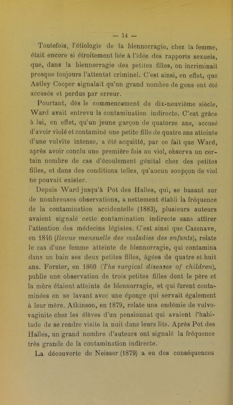 Toutefois, 1 étiologie de la blennorragie, chez la femme, était encore si étroitement liée à l’idée des rapports sexuels, que, dans la blennorragie des petites filles, on incriminait presque toujours l’attentat criminel. C'est ainsi, en effet, que Astley Cooper signalait qu’un grand nombre de gens ont ôté accusés et perdus par erreur. Pourtant, dès le commencement du dix-neuvième siècle, Ward avait entrevu la contamination indirecte. C’est grâce à lui, en effet, qu’un jeune garçon de quatorze ans, accusé d’avoir violé et contaminé une petite fille de quatre ans atteinte d’une vulvite intense, a été acquitté, par ce fait que Ward, après avoir conclu une première fois au viol, observa un cer- tain nombre de cas d’écoulement génital chez des petites filles, et dans des conditions telles, qu’aucun soupçon de viol ne pouvait exister. Depuis Ward jusqu’à Pot des Halles, qui, se basant sur de nombreuses observations, a nettement établi la fréquence de la contamination accidentelle (1883), plusieurs auteurs avaient signalé cette contamination indirecte sans attirer l’attention des médecins légistes. C’est ainsi que Cazenave, en 1846 (Revue mensuelle des maladies des enfants), relate le cas d’une femme atteinte de blennorragie, qui contamina dans un bain ses deux petites filles, âgées de quatre et huit ans. Forster, en 1860 (The surgical diseases of children), publie une observation de trois petites filles dont le père et la mère étaient atteints de blennorragie, et qui furent conta- minées en se lavant avec une éponge qui servait également à leur mère. Atkinson, en 1879, relate une endémie de vulvo- vaginite chez les élèves d’un pensionnat qui avaient l’habi- tude de se rendre visite la nuit dans leurs lits. Après Pot des Halles, un grand nombre d’auteurs ont signalé la fréquence très grande de la contamination indirecte. La découverte de Neisser (1879) a eu des conséquences