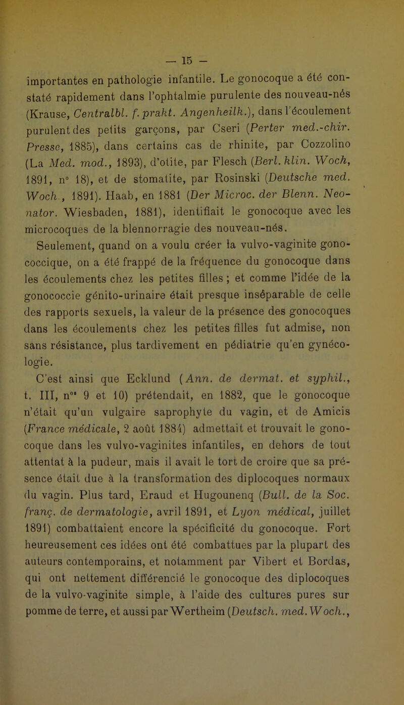 importantes en pathologie infantile. Le gonocoque a été con- staté rapidement dans l’ophtalmie purulente des nouveau-nés (Krause, Centralbl. f.prakt. Angenheilk.), dans l’écoulement purulent des petits garçons, par Cseri (Perter med.-chir. Presse, 1885), dans certains cas de rhinite, par Cozzolino (La Med. mod., 1893), d’otite, par Flesch (Berl. klin. Woch, 1891, n° 18), et de stomatite, par Rosinski (Deutsche med. Woch., 1891). Haab, en 1881 (Der Microc. der Blenn. Neo- nator. Wiesbaden, 1881), identifiait le gonocoque avec les microcoques de la blennorragie des nouveau-nés. Seulement, quand on a voulu créer la vulvo-vaginite gono- coccique, on a été frappé de la fréquence du gonocoque dans les écoulements chez les petites filles ; et comme l’idée de la gonococcie génito-urinaire était presque inséparable de celle des rapports sexuels, la valeur de la présence des gonocoques dans les écoulements chez les petites filles fut admise, non sans résistance, plus tardivement en pédiatrie qu’en gynéco- logie. C’est ainsi que Ecklund (Ann. de dermat. et syphil., t. III, n0' 9 et 10) prétendait, en 1882, que le gonocoque n’était qu’un vulgaire saprophyte du vagin, et de Amicis (France médicale, 2 août 1884) admettait et trouvait le gono- coque dans les vulvo-vaginites infantiles, en dehors de tout attentat à la pudeur, mais il avait le tort de croire que sa pré- sence était due à la transformation des diplocoques normaux du vagin. Plus tard, Eraud et Hugounenq (Bull, de la Soc. franç. de dermatologie, avril 1891, et Lyon médical, juillet 1891) combattaient encore la spécificité du gonocoque. Fort heureusement ces idées ont été combattues par la plupart des auteurs contemporains, et notamment par Vibert et Bordas, qui ont nettement différencié le gonocoque des diplocoques de la vulvo-vaginite simple, à l’aide des cultures pures sur pomme de terre, et aussi par Wertheim (Deutsc/i. med.Woch.,