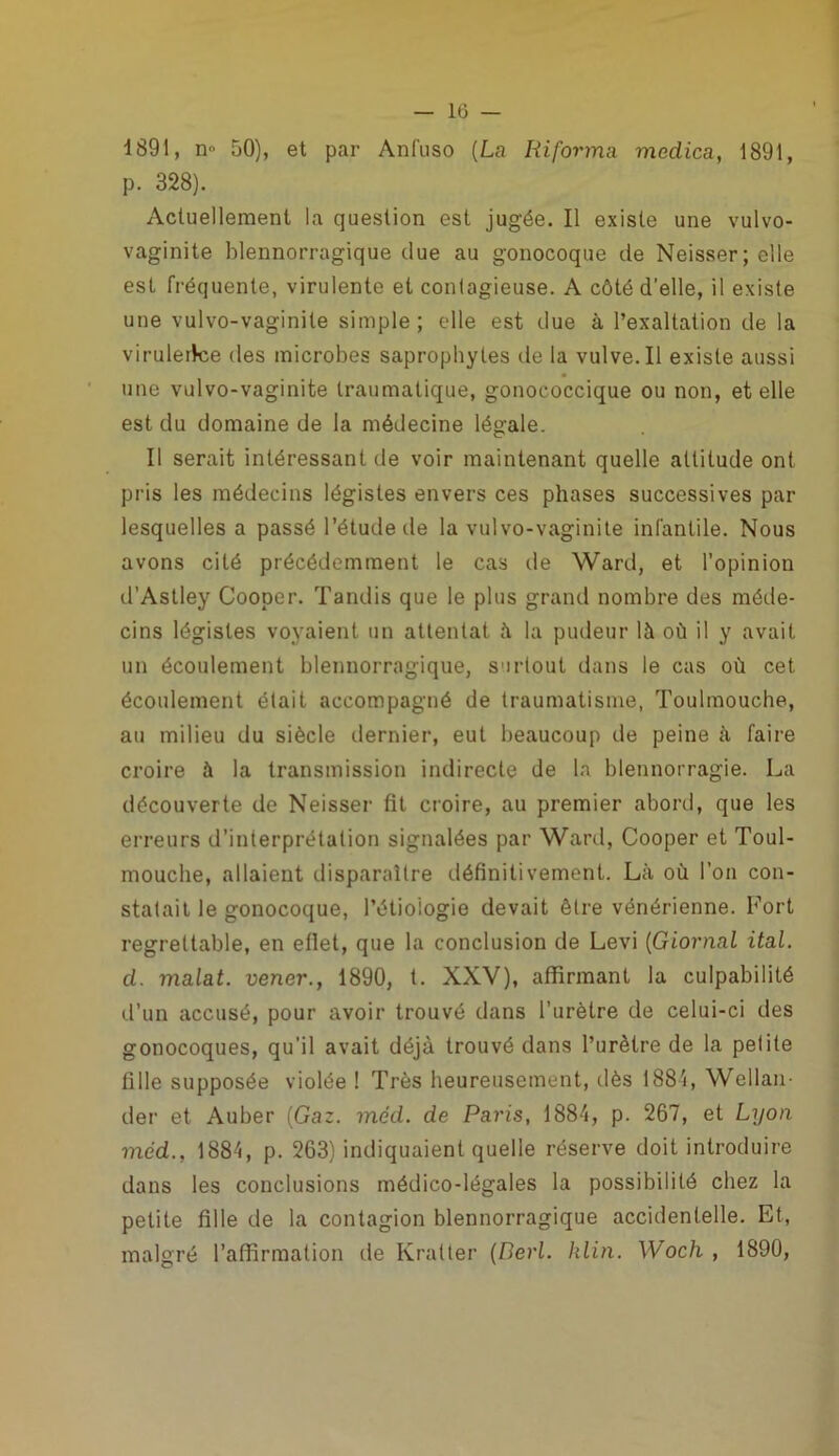 1891, n° 50), et par Anfuso (La Riforma medica, 1891, p. 328). Actuellement la question est jugée. Il existe une vulvo- vaginite blennorragique due au gonocoque de Neisser; elle est fréquente, virulente et contagieuse. A côté d’elle, il existe une vulvo-vaginile simple; elle est due à l’exaltation de la viruleilce des microbes saprophytes de la vulve. Il existe aussi une vulvo-vaginite traumatique, gonococcique ou non, et elle est du domaine de la médecine légale. Il serait intéressant de voir maintenant quelle altitude ont pris les médecins légistes envers ces phases successives par lesquelles a passé l’étude de la vulvo-vaginite infantile. Nous avons cité précédemment le cas de Ward, et l’opinion d’Astley Cooper. Tandis que le plus grand nombre des méde- cins légistes voyaient un attentat à la pudeur là où il y avait un écoulement blennorragique, surtout dans le cas où cet écoulement était accompagné de traumatisme, Toulmouche, au milieu du siècle dernier, eut beaucoup de peine à faire croire à la transmission indirecte de la blennorragie. La découverte de Neisser fit croire, au premier abord, que les erreurs d’interprétation signalées par Ward, Cooper et Toul- mouche, allaient disparaître définitivement. Là où l’on con- statait le gonocoque, l’étiologie devait être vénérienne. Fort regrettable, en eflet, que la conclusion de Levi (Giornal ital. d. malat. vener., 1890, t. XXV), affirmant la culpabilité d’un accusé, pour avoir trouvé dans l’urètre de celui-ci des gonocoques, qu’il avait déjà trouvé dans l’urètre de la petite fille supposée violée ! Très heureusement, dès 1881, Wellan- der et Auber {Gaz. méd. de Paris, 1884, p. 267, et Lyon méd., 1884, p. 263) indiquaient quelle réserve doit introduire dans les conclusions médico-légales la possibilité chez la petite fille de la contagion blennorragique accidentelle. Et, malgré l’affirmation de Kralter {Perl. klin. Woch , 1890,