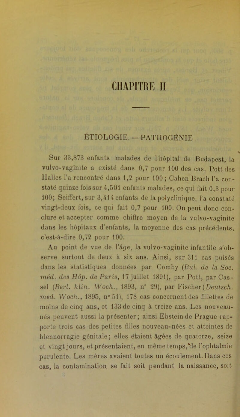 CHAPITRE II ÉTIOLOGIE. — PAT1IOGËNIE Sur 33,873 enfants malades de l’hôpital de Budapest, la vulvo-vaginite a existé dans 0,7 pour 100 des cas. Pott des Halles l’a rencontré dans 1,2 pour 100; Cahen Brach l’a con- staté quinze fois sur 4,501 enfants malades, ce qui fait 0,3 pour 100; Seiflert, sur 3,414 enfants do la polyclinique, l’a constaté vingt-deux fois, ce qui fait 0,7 pour 100. On peut donc con- clure et accepter comme chillre moyen de la vulvo-vaginite dans les hôpitaux d'enfants, la moyenne des cas précédents, c’est-à-dire 0,72 pour 100. Au point de vue de l’âge, la vulvo-vaginite infantile s'ob- serve surtout de lieux à six ans. Ainsi, sur 311 cas puisés dans les statistiques données par Comhy (nul. de lu Soc. méd. des Hàp. de Paris, 17 juillet 1801), par Pott, par Cas- sel (Berl. klin. Woch., 1893, n° 29), par Fischer(Deutsch. med. Woch., 1895, n°51), 178 cas concernent des fillettes de moins de cinq ans, et 133 de cinq à treize ans. Les nouveau- nés peuvent aussi la présenter; ainsi Ebsteinde Prague rap- porte trois cas des petites filles nouveau-nées et atteintes de blennorragie génitale; elles étaient âgées de quatorze, seize et vingt jours, et présentaient, en même temps,Me l’ophtalmie purulente. Les mères avaient toutes un écoulement. Dans ces cas, la contamination se fait soit pendant la naissance, soit