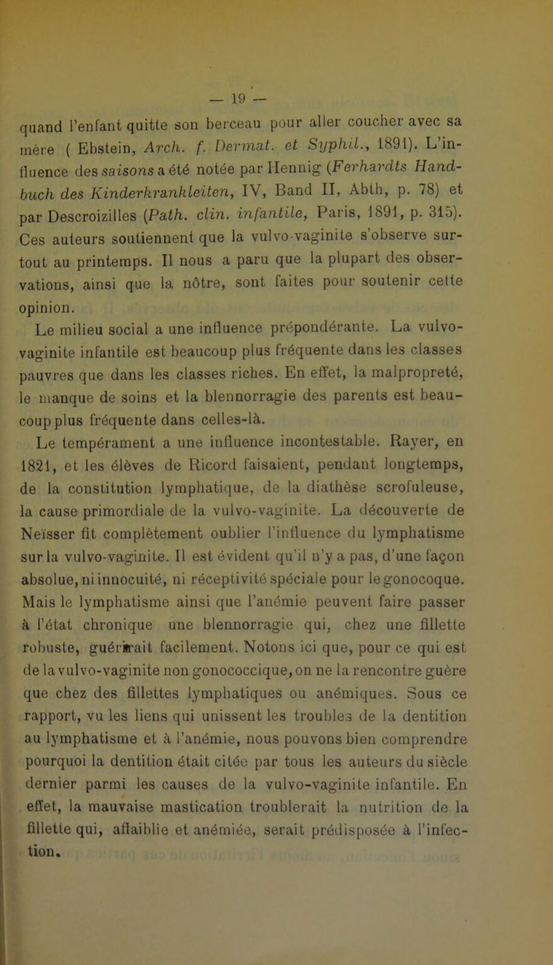 quand l’enfant quitte son berceau pour aller coucher avec sa mère ( Ebstein, Arch. f. Devinât, et Syphil., 1891). L in- fluence des saisons a été notée par Hennig (Ferhavdts Hancl- buch des Kinderkrankleiten, IV, Band II, Abth, p. 78) et par Descroizilles (Path. clin, infantile, Paris, 1891, p. 315). Ces auteurs soutiennent que la vulvo-vaginite s’observe sur- tout au printemps. Il nous a paru que la plupart des obser- vations, ainsi que la nôtre, sont laites pour soutenir cette opinion. Le milieu social a une influence prépondérante. La vulvo- vaginite infantile est beaucoup plus fréquente dans les classes pauvres que dans les classes riches. En effet, la malpropreté, le manque de soins et la blennorragie des parents est beau- coup plus fréquente dans celles-là. Le tempérament a une influence incontestable. Rayer, en 1821, et les élèves de Ricord faisaient, pendant longtemps, de la constitution lymphatique, de la diathèse scrofuleuse, la cause primordiale de la vulvo-vaginite. La découverte de Neïsser fît complètement oublier l’influence clu lymphatisme sur la vulvo-vaginite. Il est évident qu’il n’y a pas, d’une façon absolue, ni innocuité, ni réceptivité spéciale pour legonocoque. Mais le lymphatisme ainsi que l’anémie peuvent faire passer à l’état chronique une blennorragie qui, chez une fillette robuste, guérirait facilement. Notons ici que, pour ce qui est de la vulvo-vaginite non gonococcique, on ne la rencontre guère que chez des fillettes lymphatiques ou anémiques. Sous ce rapport, vu les liens qui unissent les troubles de la dentition au lymphatisme et à l’anémie, nous pouvons bien comprendre pourquoi la dentition était citée par tous les auteurs du siècle dernier parmi les causes de la vulvo-vaginite infantile. En effet, la mauvaise mastication troublerait la nutrition de la fillette qui, affaiblie et anémiée, serait prédisposée à l’infec- tion.