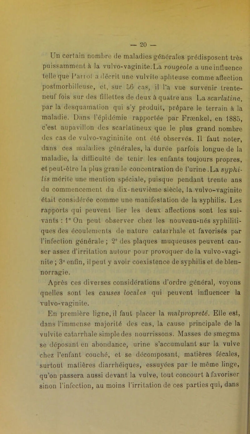 Un certain nombre de maladies générales prédisposent très puissamment à la vulvo-vaginite. La rougeole a une influence telle que l'ai tol a décrit une vulvite aphteuse comme affection postmorbilleuse, et, sur 56 cas, il l’a vue survenir (rente- neuf fois sur des fillettes de deux à quatre ans La scarlatine, par la desquamation qui s'y produit, prépare le terrain à la maladie. Dans l’épidémie rapportée par Frænkel, en 1885, c’est aupavillon des scarlatineux que le plus grand nombre des cas de vulvo-vagininiie ont été observés. Il faut noter, dans ces maladies générales, la durée parfois longue de la maladie, la difficulté de tenir les enfants toujours propres, et peut-être la plus grande concentration de l’urine .La syphi- lis mérite une mention spéciale, puisque pendant trente ans du commencement du dix-neuvième siècle, la vulvo-vaginite était considérée comme une manifestation de la syphilis. Les rapports qui peuvent lier les deux affections sont les sui- vants : 1° On peut observer chez les nouveau-nés syphiliti- ques des écoulements de nature catarrhale et favorisés par l’infection générale ; 2° des plaques muqueuses peuvent cau- ser assez d’irritation autour pour provoquer de la vulvo-vagi- nite ; 3° enfin, il peut y avoir coexistence de syphilis et de blen- norragie. Après ces diverses considérations d’ordre général, voyons quelles sont les causes locales qui peuvent influencer la vulvo-vaginite. En première ligne, il faut placer la malpropreté. Elle est, dans l’immense majorité des cas, la cause principale de la vulvite catarrhale simple des nourrissons. Masses de smegma se déposant en abondance, urine s’accumulant sur la vulve chez l’enfant couché, et se décomposant, matières fécales, surtout matières diarrhéiques, essuyées par le même linge, qu’on passera aussi devant la vulve, tout concourt à favoriser sinon l'infection, au moins l'irritation de ces parties qui, dans