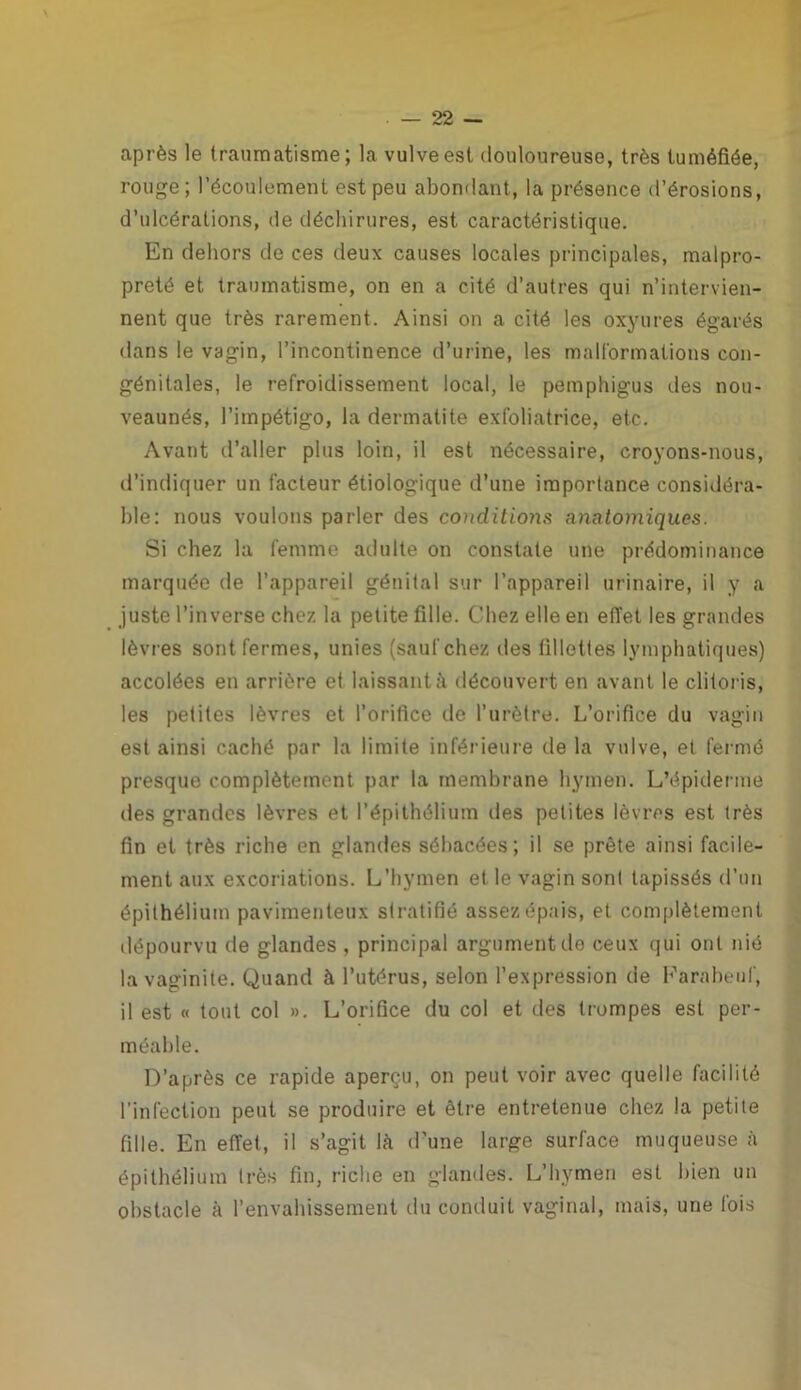 après le traumatisme; la vulve est douloureuse, très tuméfiée, rouge; l’écoulement est peu abondant, la présence d’érosions, d’ulcérations, de déchirures, est caractéristique. En dehors de ces deux causes locales principales, malpro- preté et traumatisme, on en a cité d’autres qui n’intervien- nent que très rarement. Ainsi on a cité les oxyures égarés clans le vagin, l’incontinence d’urine, les malformations con- génitales, le refroidissement local, le pemphigus des nou- veaunés, l’impétigo, la dermatite exfoliatrice, etc. Avant d’aller plus loin, il est nécessaire, croyons-nous, d’indiquer un facteur étiologique d’une importance considéra- ble: nous voulons parler des conditions anatomiques. Si chez la femme adulte on constate une prédominance marquée de l’appareil génital sur l’appareil urinaire, il y a juste l’inverse chez la petite fille. Chez elle en effet les grandes lèvres sont fermes, unies (sauf chez des fillettes lymphatiques) accolées en arrière et laissant à découvert en avant le clitoris, les petites lèvres et l’orifice de l’urètre. L’orifice du vagin est ainsi caché par la limite inférieure de la vulve, et fermé presque complètement par la membrane hymen. L’épiderme des grandes lèvres et l’épithélium des petites lèvres est très fin et très riche en glandes sébacées; il se prête ainsi facile- ment aux excoriations. L’hymen et le vagin sont tapissés d’un épithélium pavimenteux stratifié assez épais, et complètement dépourvu de glandes , principal argument do ceux qui ont nié la vaginite. Quand à l’utérus, selon l’expression de Farabeuf, il est « tout col ». L’orifice du col et des trompes est per- méable. D’après ce rapide aperçu, on peut voir avec quelle facilité l'infection peut se produire et être entretenue chez la petite fille. En effet, il s’agit là d’une large surface muqueuse à épithélium très fin, riche en glandes. L’hymen est bien un obstacle à l’envahissement du conduit vaginal, mais, une fois