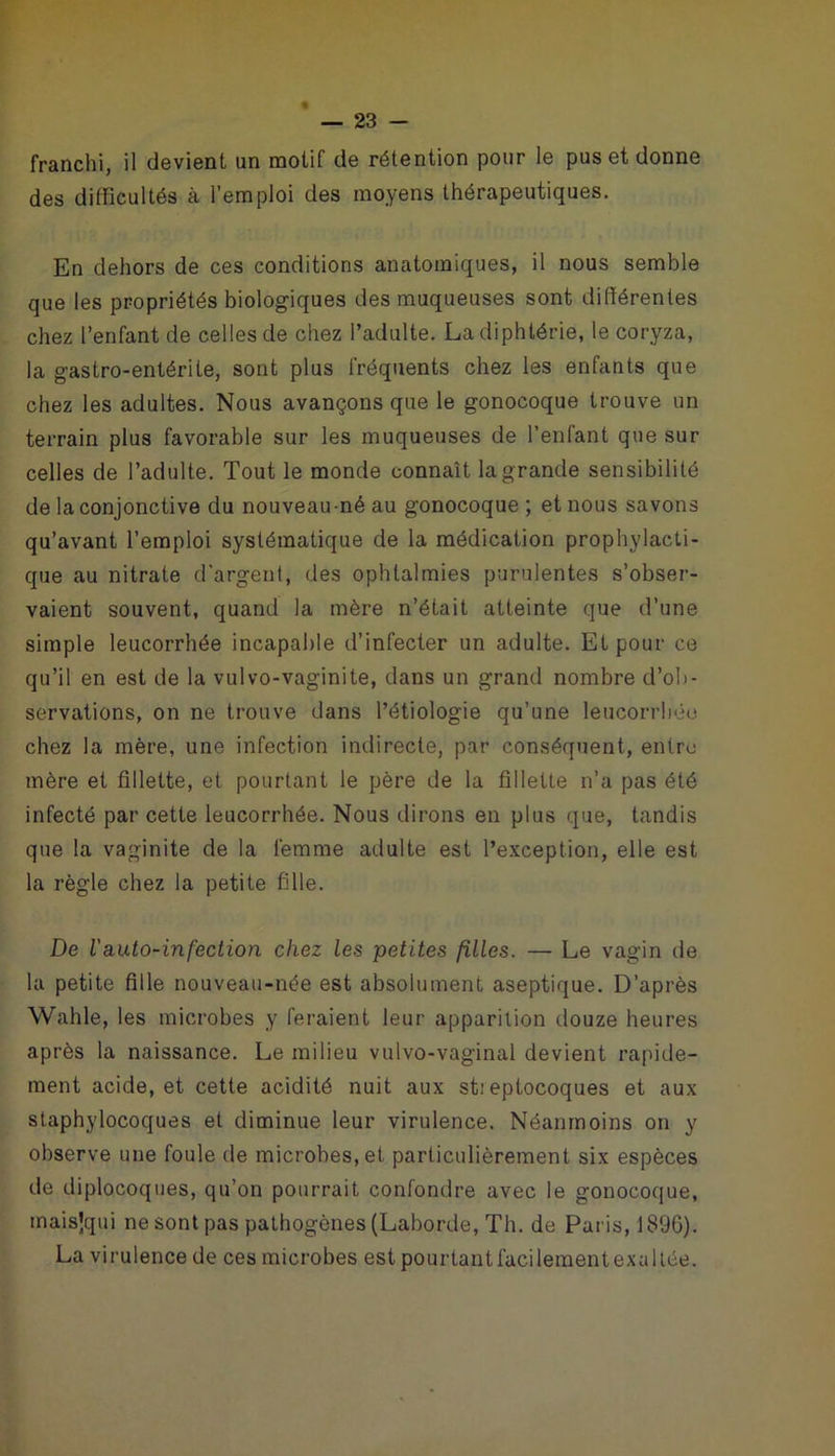 franchi, il devient un motif de rétention pour le pus et donne des difficultés à l’emploi des moyens thérapeutiques. En dehors de ces conditions anatomiques, il nous semble que les propriétés biologiques des muqueuses sont différentes chez l’enfant de celles de chez l’adulte. La diphtérie, le coryza, la gastro-entérite, sont plus fréquents chez les enfants que chez les adultes. Nous avançons que le gonocoque trouve un terrain plus favorable sur les muqueuses de l’enfant que sur celles de l’adulte. Tout le monde connaît la grande sensibilité de la conjonctive du nouveau-né au gonocoque ; et nous savons qu’avant l’emploi systématique de la médication prophylacti- que au nitrate d’argent, des ophtalmies purulentes s’obser- vaient souvent, quand la mère n’était atteinte que d’une simple leucorrhée incapable d’infecter un adulte. Et pour ce qu’il en est de la vulvo-vaginite, dans un grand nombre d’ob- servations, on ne trouve dans l’étiologie qu’une leucorrhée chez la mère, une infection indirecte, par conséquent, entre mère et fillette, et pourtant le père de la fillette n’a pas été infecté par cette leucorrhée. Nous dirons en plus que, tandis que la vaginite de la femme adulte est l’exception, elle est la règle chez la petite fille. De Vauto-infection chez les petites filles. — Le vagin de la petite fille nouveau-née est absolument aseptique. D’après Wahle, les microbes y feraient leur apparition douze heures après la naissance. Le milieu vulvo-vaginal devient rapide- ment acide, et cette acidité nuit aux sti eptocoques et aux staphylocoques et diminue leur virulence. Néanmoins on y observe une foule de microbes, et particulièrement six espèces de diplocoques, qu’on pourrait confondre avec le gonocoque, maisjqui ne sont pas pathogènes (Laborde, Th. de Paris, 1896). La virulence de ces microbes est pourtantfacilementexaltée.