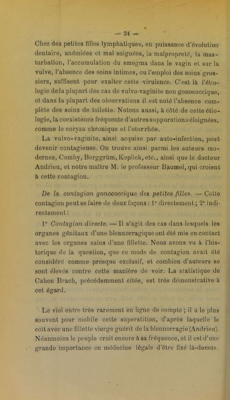 Chez des petites filles lymphatiques, en puissance d’évolution dentaire, anémiées et mal soignées, la malpropreté, la mas- turbation, l’accumulation du smegma dans le vagin et sur la vulve, l’absence des soins intimes, ou l’emploi des soins gros- siers, suffisent pour exalter cette virulence. C’est là l’étio- logie delà plupart des cas de vulvo-vaginite non gonococcique, et dans la plupart des observations il est noté l’absence com- plète des soins de toilette. Notons aussi, à côté de cette étio- logie, la coexistence fréquente d’autres su ppurations éloignées, comme le coryza chronique et l’otorrbée. La vulvo-vaginite, ainsi acquise par auto-infection, peut devenir contagieuse. On trouve ainsi parmi les auteurs mo- dernes, Comby, Berggrüm, Koplick, etc., ainsi que le docteur Andrieu, et notre maître M. le professeur Baumel, qui croient à cette contagion. De la contagion gonococcique des petites filles. — Celte contagion peut se faire de deux façons : 1° directement; 2° indi- rectement : 1° Contagion directe. — Il s’agit des cas dans lesquels les organes génitaux d’une blennorragique ont été mis en contact avec les organes sains d’une fillette. Nous avons vu à l’his- torique de la question, que ce mode de contagion avait été considéré comme presque exclusif, et combien d’auteurs se sont élevés contre cette manière de voir. La statistique de Cahen Brach, précédemment citée, est très démonstrative à cet égard. Le viol entre très rarement en ligne de compte ; il a le plus souvent pour mobile cette superstition, d’après laquelle le coït avec une fillette vierge guérit de la blennorragie (Andrieu). Néanmoins le peuple croit encore à sa fréquence, et il est d’une grande importance en médecine légale d’être fixé là-dessus.