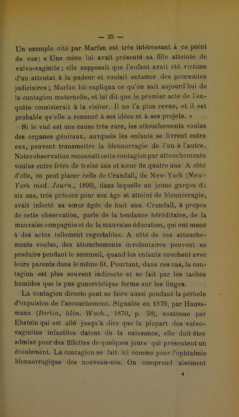 Un exemple cité par Marfan est très intéressant à ce point de vue: « Une mère lui avait présenté sa fille atteinte de vulvo-vaginite ; elle supposait que l’enfant avait été victime d’un attentat à la pudeur et voulait entamer des poursuites judiciaires; Marfan lui expliqua ce qu’on sait aujourd’hui de la contagion maternelle, et lui dit que le premier acte de l’en- quête consisterait à la visiler. Il ne l’a plus revue, et il est probable qu’elle a renoncé à ses idées et à ses projets. » Si le viol est une cause très rare, les attouchements voulus des organes génitaux, auxquels les enfants se livrent entre eux, peuvent transmettre la blennorragie de l’un à l’autre. Notre observation reconnaîtcette contagion par attouchements voulus entre frère de treize ans et sœur de quatre ans. A côté d’elle, on peut placer celle de Crandall, de Nexv-York (New - York mecL. Journ., 1890), dans laquelle un jeune garçon de six ans, très précoce pour son âge et atteint de blennorragie, avait infecté sa sœur âgée de huit ans. Crandall, à propos de cette observation, parle de la tendance héréditaire, de la mauvaise compagnie et de la mauvaise éducation, qui ont mené à des actes tellement regretahles. A côté de ces attouche- ments voulus, des attouchements involontaires peuvent se produire pendant le sommeil, quand les enfants couchent avec leurs parents dans le même lit. Pourtant, dans ces cas, la con- tagion est plus souvent indirecte et se fait par les taches humides que le pus gonorrhéique forme sur les linges. La contagion directe peut se faire aussi pendant la période d’expulsion de l’accouchement. Signalée en 1870, par Hauss- mann (Berlin, klin. Woch., 1870, p. 58), soutenue par Ebstein qui est allé jusqu’à dire que la plupart des vulvo- vaginites infantiles datent de la naissance, elle doit être admise pour des fillettes de quelques jours qui présentent un écoulement. La contagion se fait ici comme pour l’ophtalmie blennorragique des nouveau-nés. On comprend aisément 4